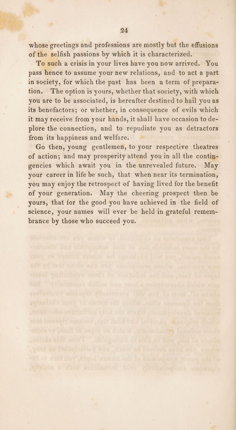 whose greetings and professions are mostly but the effusions of the selfish passions by which it is characterized. To such a crisis in your lives have you now arrived. You pass hence to assume your new relations, and to act a part in society, for which the past has been a term of prepara¬ tion. The option is yours, whether that society, with which you are to be associated, is hereafter destined to hail you as its benefactors; or whether, in consequence of evils which it may receive from your hands, it shall have occasion to de¬ plore the connection, and to repudiate you as detractors from its happiness and welfare. Go then, young gentlemen, to your respective theatres of action; and may prosperity attend you in all the contin¬ gencies which await you in the unrevealed future. May your career in life be such, that when near its termination, you may enjoy the retrospect of having lived for the benefit of your generation. May the cheering prospect then be yours, that for the good you have achieved in the field of science, your names will ever be held in grateful remem¬ brance by those who succeed you.