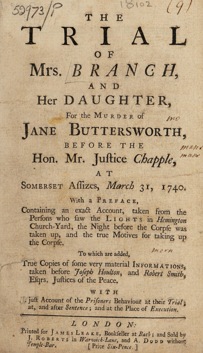 j / *•* / THE RIAL O F Mrs. BRANCH, AND Her DAUGHTER, For the Murder of Jane Buttersworth, BEFORE THE Hon. Mr. Juftice Chappie, M a/w A T Somerset Affizes, March 31, 1740. With a Preface, Containing an exadf Account, taken from the Perfons who faw the Lights in Hemington Church-Yard, the Night before the Corpfe was taken up, and the true Motives for taking; up the Corpfe, To which are added, ^ ^ True Copies of feme very material Informations taken before Jojsph Houltoh, and Robcvl Efqrs, Juftices of the Peace. WITH * juft Account of the Prifoners Behaviour at their Trials at, and after Sentence; and at the Place of Execution. LONDON: Printed for JamesLeak e, Bookfeller at Bath ; and Sold b? J. Roberts in Warwick-Lane, and A, Dqdd without Temple-Bar, [Price Six-Pence.}