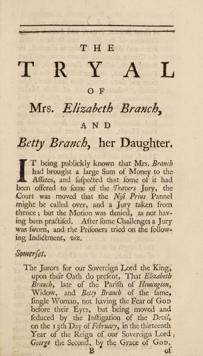«? ■ mi ' li . »n'lg T R Y A L i y ■ . r \* '■ ' o F Mrs. Elizabeth Branchy AND Beity Branch, her Daughter. T being publickly known that Mrs. Branch had brought a large Sum of Money to the Aflizes, and fufpected that fome of it had been offered to Ibme of the Gravers Jury, the Court was moved that the Rift Prim Pannel might be called over, and a Jury taken from thence; but the Motion was denied, as not hav¬ ing been pra£tifed. After fome Challenges a Jury was fworn, and the Prifoners tried on the follow* ing Indidment, viz. Symerfet* The Jurors for our Sovereign Lord the King, upon their Oath do prefent, That Elizabeth Branch, late of the Parifh of Remington, Widow, and Betty Branch of the fame, fingle Woman, not having the Fear of God before their Eyes, but being moved and feduced by the Inftigation of the Devil9 on the x 3 th Day of February, in the thirteenth Year of the Reign of our Sovereign Lord 1 George the Second, by the Grace of God, B of