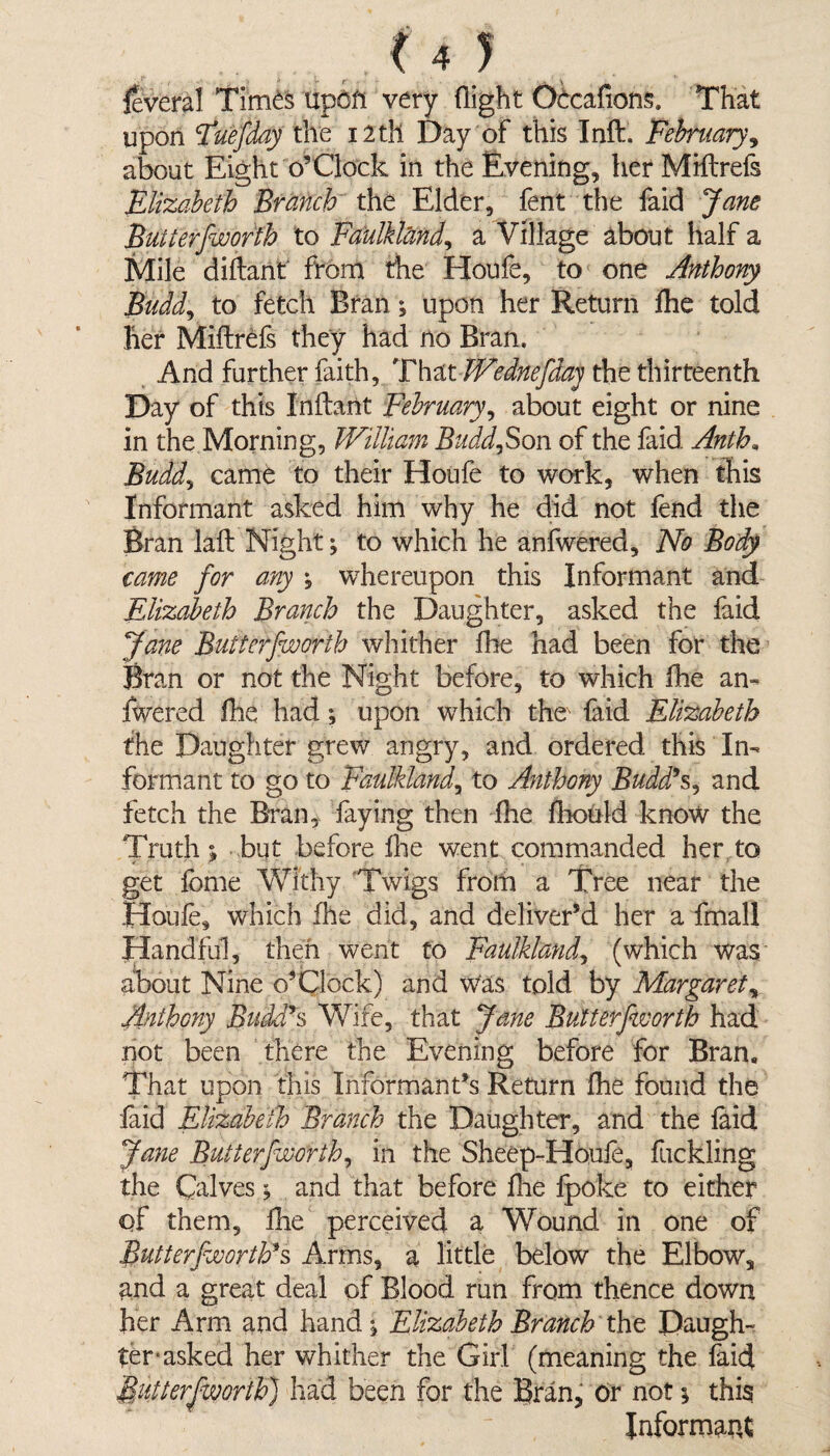 leveral TimdS UpOfi very flight OOcafions. That upon Tuefday the i2tll Day of this Inft. February, about Eight o’Clock in the Evening, her MHtrefs Elizabeth Branch the Elder, fent the faid Jane Butterfworth to Faulklcmd, a Village about half a Mile diftant from the Houfe, to one Anthony Budd, to fetch Bran; upon her Return fhe told her Miflrefs they had no Bran. And further faith. That JVednefdaj the thirteenth Day of this Inftant February, about eight or nine in the Morning, William BuddjSon of the faid. Anth* Budd, came to their Houfe to work, when this Informant asked him why he did not fend the Bran laft Night; to which he anfwered. No Body came for any , whereupon this Informant and Elizabeth Branch the Daughter, asked the faid Jane Butterfworth whither fhe had been for the Bran or not the Night before, to which fhe an¬ fwered fhe had; upon which the faid Elizabeth the Daughter grew angry, and ordered this In¬ formant to go to Faulkland, to Anthony Budd’s, and fetch the Bran, faying then fine fhould know the Truth ^ but before fine went commanded her to get fbme Withy Twigs from a Tree near the Houfe, which fhe did, and deliver’d her a fmall Handful, then went to Faulklandy (which was about Nine o’Clock) and Was told by Margaret„ Anthony Buddds Wife, that Jane Butterfworth had not been there the Evening before for Bran, That upon this Informant’s Return fhe found the faid Elizabeth Branch the Daughter, and the faid Jane Butterfworth, in the Sheep-Houfe, fuckling the Calves; and that before fhe fpoke to either of them, ihe perceived a Wound in one of Butterfworth*s Arms, a little below the Elbow, and a great deal of Blood run from thence down her Arm and hand , Elizabeth Branch the Daugh¬ ter* asked her whither the Girl (meaning the faid Butterfworth'] had been for the Bran, Or not; this Informant