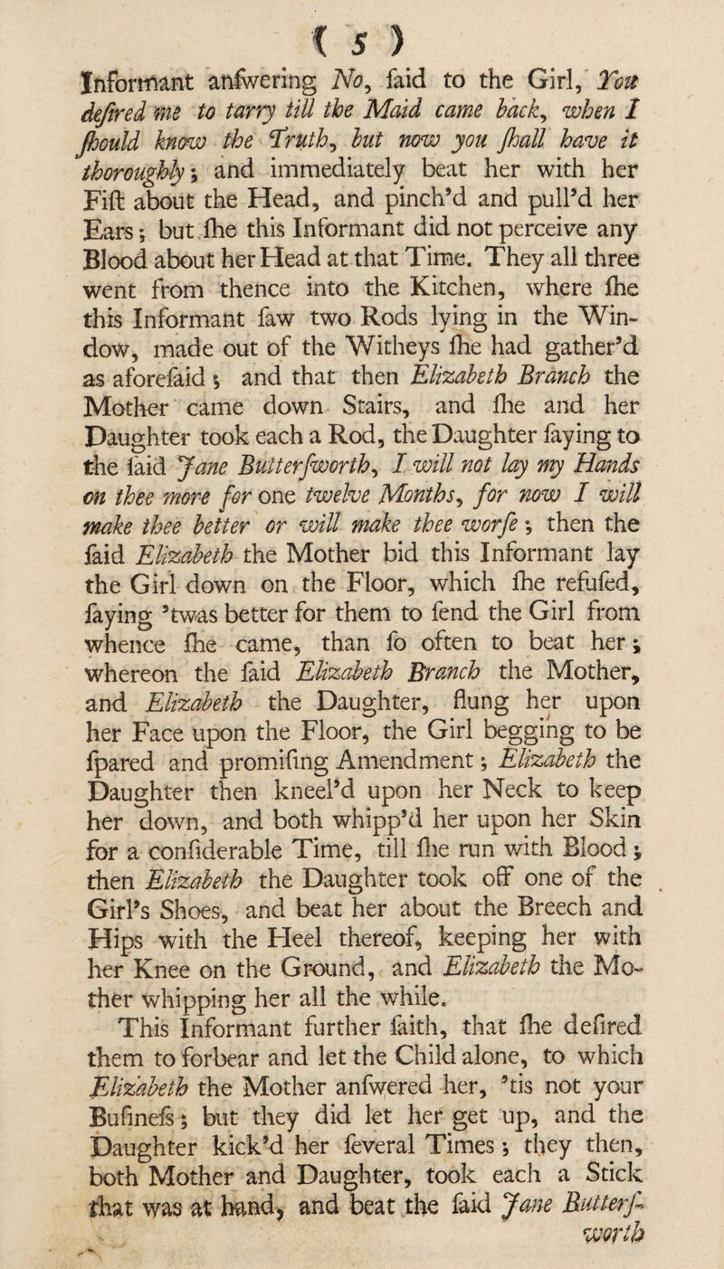 Informant anfwering No, faid to the Girl, Ton defend me to tarry till the Maid came back, when 1 Jhould know the Eruth, but now you Jhall have it thoroughly; and immediately beat her with her Fift about the Head, and pinch’d and pull’d her Ears; but fhe this Informant did not perceive any Blood about her Head at that Time. They all three went from thence into the Kitchen, where fhe this Informant faw two Rods lying in the Win¬ dow, made out of the Witheys fhe had gather’d as aforefaid ; and that then Elizabeth Branch the Mother came down Stairs, and fhe and her Daughter took each a Rod, the Daughter faying to the laid Jane Butter [worth, I will not lay my Hands on thee more for one twelve Months, for now I will make thee better or will make thee worfe ; then the faid Elizabeth the Mother bid this Informant lay the Girl down on the Floor, which fhe refufed, faying ’twas better for them to fend the Girl from whence fhe came, than fo often to beat her; whereon the faid Elizabeth Branch the Mother, and Elizabeth the Daughter, flung her upon her Face upon the Floor, the Girl begging to be fpared and promiflng Amendment; Elizabeth the Daughter then kneel’d upon her Neck to keep her down, and both whipp’d her upon her Skin for a confiderable Time, till fhe run with Blood; then Elizabeth the Daughter took off one of the Girl’s Shoes, and beat her about the Breech and Hips with the Heel thereof, keeping her with her Knee on the Ground, and Elizabeth the Mo¬ ther whipping her all the while. This Informant further faith, that fhe defired them to forbear and let the Child alone, to which Elizabeth the Mother anfwered her, ’tis not your Bufinefs; but they did let her get up, and the Daughter kick’d her feveral Times; they then, both Mother and Daughter, took each a Stick that was at hand, and beat the faid Jane Butterf worth