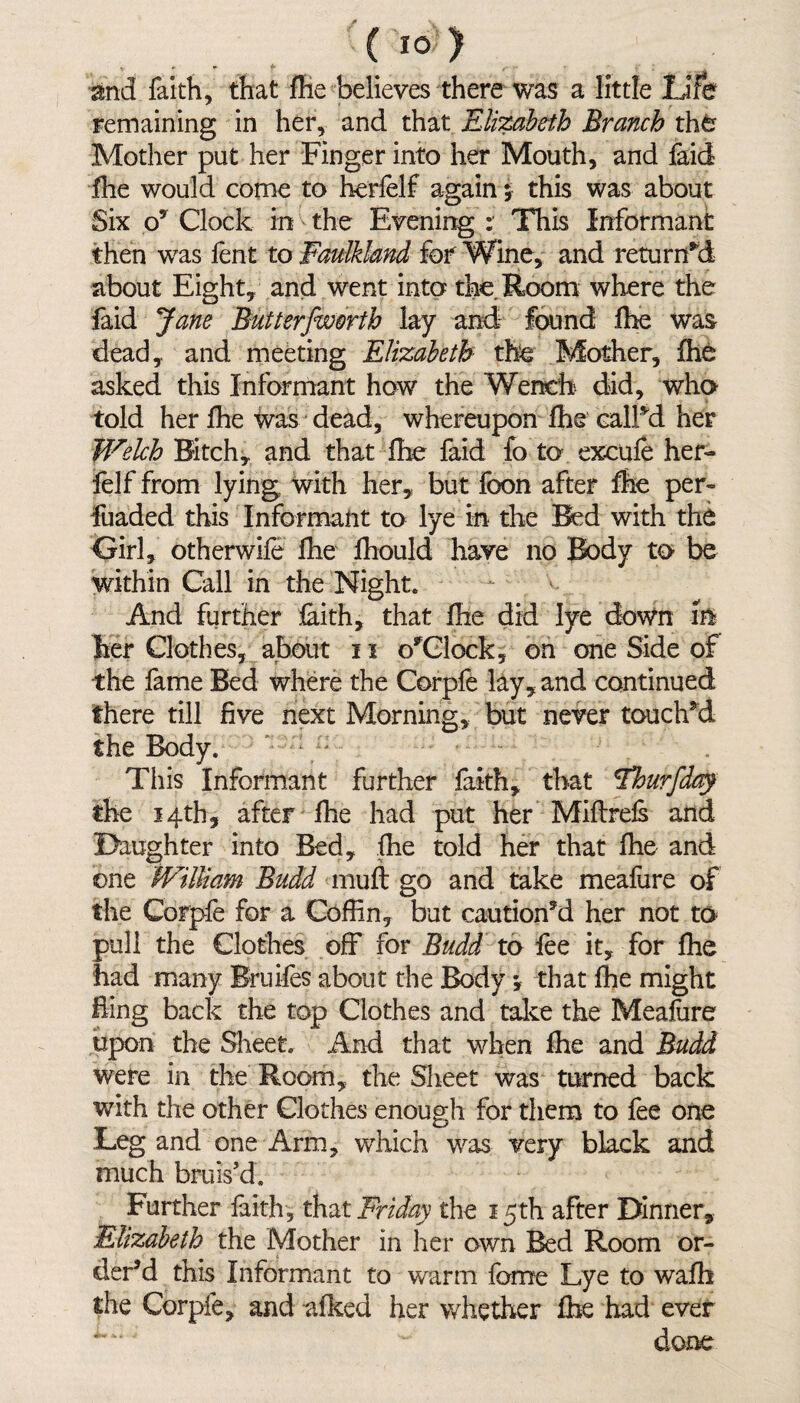 ' ( *0 ) and faith, that fhe believes there was a little Life remaining in her, and that Elizabeth Branch the Mother put her Finger into her Mouth, and faid fhe would come to herfelf again $ this was about Six o7 Clock in the Evening : This Informant then was fent to Faulkknd for Wine, and returned about Eight, and went into the. Room where the faid Jane Butterfworth lay and1 found fhe was dead, and meeting Elizabeth the Mother, fhe asked this Informant how the Wench did, who told her fhe was dead, whereupon fhe call'd her Welch Bitch, and that fhe faid fo to exeufe her¬ felf from lying with her, but foon after fhe per- fuaded this Informant to lye in the Bed with the Girl, otherwife fhe fhould have no Body to be within Call in the Night. And further faith, that fhe did lye down in her Clothes, about 11 o^Clock, on one Side of the fame Bed where the Corpfe lay, and continued there till five next Morning, but never touched the Body. This Informant further faith, that cflourfda$ the 14th, after fhe had put her Miflrefs and Daughter into Bed, fhe told her that fhe and one William Budd muft go and take meafure of the Corpfe for a Coffin, but cautioned her not to* pull the Clothes off for Budd to fee it, for fhe had many Bruifes about the Body *, that fhe might fling back the top Clothes and take the Meafure upon the Sheet. And that when fhe and Budd were in the Room, the Sheet was turned back with the other Clothes enough for them to fee one Leg and one Arm, which was very black and much bruis’d. Further faith, that Friday the 15th after Dinner, Elizabeth the Mother in her own Bed Room or¬ der’d this Informant to warm fame Lye to wafb the Corpfe, and afked her whether fhe had ever done