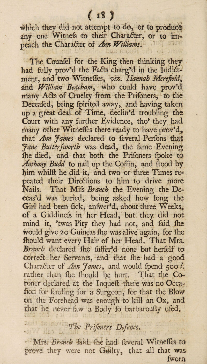 ( 18 J which they did not attempt to do, or to produce any one Witnefs to their Charader, or to im¬ peach the Charader of Ann Williams. The Counfel for the King then thinking they had fully prov’d the Fads charg’d in the Indid- ment, and two Witneffes, viz. Hannah Merefield\ and William Beacham, who could have prov’d many Ads of Cruelty from the Prifoners, to the Deceafed, being fpirited away, and having taken up a great deal of Time, declin’d troubling the Court with any further Evidence, tho* they had many other Witneffes there ready to have proved, that Ann James declared to feveral Perfons that Jane Butterfworth was dead, the fame Evening Hie died, and that both the Prifoners fpoke to Anthony Budd to nail up the Coffin, and flood by him whilft he did it, and two or three Times re¬ peated their Diredions to him to drive more Nails. That Mifs Branch the Evening the De¬ ceas’d was buried, being asked how long the Girl had been lick, anfwer’d, about three Weeks, of a Giddinefs in her Head, but they, did not mind it, 3twas Pity they had not, and faid fhe would give 20 Guineas ihe was alive again, for fhe Ihould wrant every Hair of her Head. That Mrs. Branch declared fhe fuffcr’d none but herfelf to Corred her Servants, and that fhe had a good Charader of Ann James, and would fpend 500 h rather than fhe fhould be hurt. That the Co- ^ ? ■ * V • * * r * roner declared at the Inquefl there was no Occa- fion for fending for a Surgeon, for that the Blow on the Forehead was enough to kill an Ox, and that he never faw a Body fo barbaroufly ufed. The Prifoners Defence« Mrs. Branch faid fhe had feveral Witneffes to prove they were not Guilty, that all that was fwora