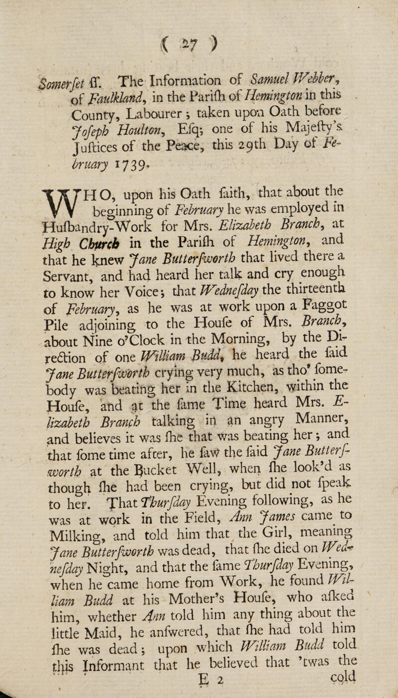 ( *7 ) Somerfet ff. The Information of Samuel Webber» of Faulkiand, in the Parifh of Remington in this County, Labourer ; taken upon Oath before JoJeph Houlton, Elq; one of his Majefty’s Juftices of the Peace, this 29th Day of Fe- bruary 1739. WH O, upon his Oath faith, that about the beginning of February he was employed in Hufbandry-Work for Mrs. Elizabeth Branch, at High Church in the Parifh of Remington, and that he knew Jane Butterfworth that lived there a Servant, and had heard her talk and cry enough to know her Voice*, that Wednefday the thirteenth of February, as he was at work upon a Faggot Pile adjoining to the Houfe of Mrs. Branch, about Nine o? Clock in the Morning, by the Di- region of one bFilliatn Budd9 he heard the laid Jane Butterfworth crying very much, as tho9 Some¬ body was beating her in the Kitchen, within the Houfe, and at the fame Time heard Mrs. E- lizabeth Branch talking in an angry Manner, and believes it was fhe that was beating her; and that fome time afcer, he faW the faid Jane Butterf worth at the Bucket Well, when fine look’d as though fhe had been crying, but did not fpeak to her. That Tburfday Evening following, as he was at work in the Field, Ann James came, to Milking, and told him that the Girl, meaning Jane Butterfworth was dead, that Hie died on WA* nefday Night, and that the fame Tburfday Evening, when he came home from Work, he found Wil- liam Budd at his Mother’s Houfe, who afked him, whether Ann told him any thing about the little Maid, he anfwered, that fhe had told him fhe was dead; upon which bFilliam Budd told this Informant that he believed that ’twas the E 2 cold