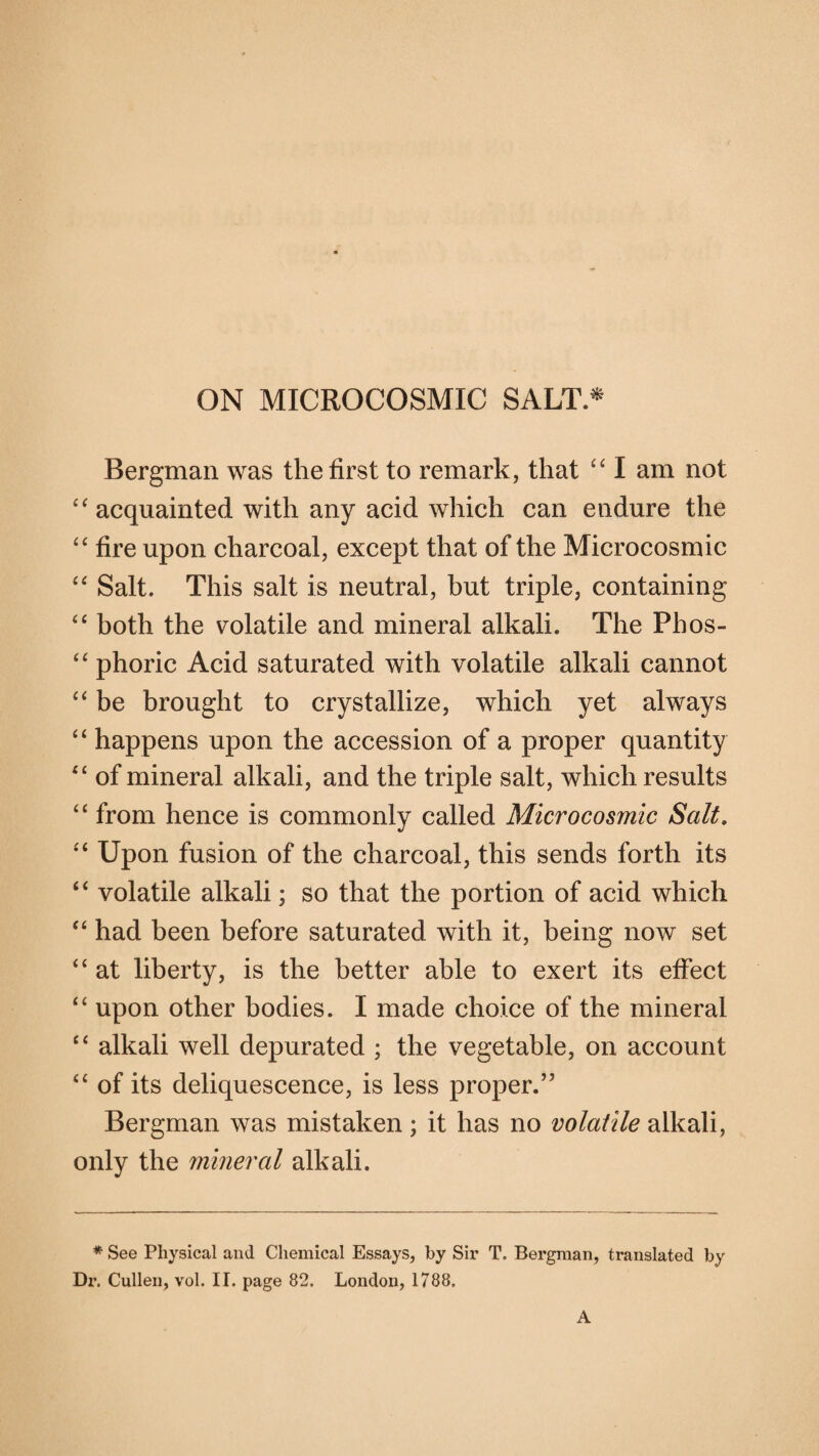 ON MICROCOSMIC SALT.* Bergman was the first to remark, that “ I am not “ acquainted with any acid which can endure the “ fire upon charcoal, except that of the Microcosmic “ Salt. This salt is neutral, but triple, containing “ both the volatile and mineral alkali. The Phos- “ phoric Acid saturated with volatile alkali cannot “ be brought to crystallize, which yet always “ happens upon the accession of a proper quantity “ of mineral alkali, and the triple salt, which results “ from hence is commonly called Microcosmic Salt. “ Upon fusion of the charcoal, this sends forth its “ volatile alkali; so that the portion of acid which “ had been before saturated with it, being now set “ at liberty, is the better able to exert its effect “ upon other bodies. I made choice of the mineral tc alkali well depurated ; the vegetable, on account “ of its deliquescence, is less proper.” Bergman was mistaken; it has no volatile alkali, only the mineral alkali. * See Physical and Chemical Essays, by Sir T. Bergman, translated by Dr. Cullen, vol. II. page 82. London, 1788. A