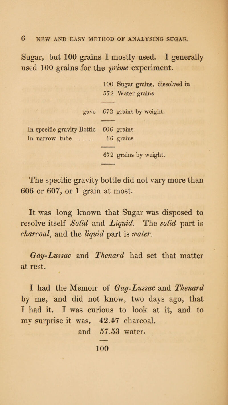 Sugar, but 100 grains I mostly used. I generally used 100 grains for the 'prime experiment. 100 Sugar grains, dissolved in 572 Water grains gave 672 grains by weight. In specific gravity Bottle 606 grains In narrow tube. 66 grains 672 grains by weight. The specific gravity bottle did not vary more than 606 or 607, or 1 grain at most. It was long known that Sugar was disposed to resolve itself Solid and Liquid. The solid part is charcoal, and the liquid part is water. Gay-Lussac and Thenard had set that matter at rest. i I had the Memoir of Gay-Lussac and Thenard by me, and did not know, two days ago, that I had it. I was curious to look at it, and to my surprise it was, 42.47 charcoal. and 57.53 water. 100