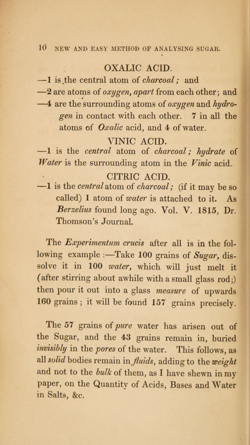 . OXALIC ACID. —1 is,the central atom of charcoal; and —2 are atoms of oxygen, apart from each other; and —4 are the surrounding atoms of oxygen and hydro¬ gen in contact with each other. 7 in all the atoms of Oxalic acid, and 4 of water. VINIC ACID. —1 is the central atom of charcoal; hydrate of Water is the surrounding atom in the Vinic acid. CITRIC ACID. —1 is the central atom of charcoal; (if it may be so called) 1 atom of water is attached to it. As Berzelius found long ago. Vol. V. 1815, Dr. Thomson’s Journal. The Experimentim crucis after all is in the fol¬ lowing example :—Take 100 grains of Sugar, dis¬ solve it in 100 zvater, which will just melt it (after stirring about awhile with a small glass rod;) then pour it out into a glass measure of upwards 160 grains ; it will be found 157 grains precisely. The 57 grains of pure water has arisen out of the Sugar, and the 43 grains remain in, buried invisibly in the pores of the water. This follows, as all solid bodies remain in fluids, adding to the weight and not to the bulk of them, as I have shewn in my paper, on the Quantity of Acids, Bases and Water in Salts, &c.