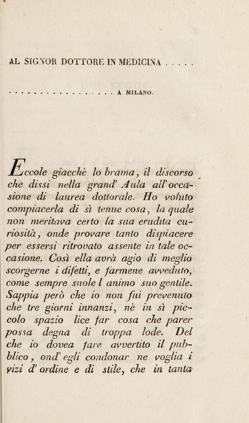 A MILANO. Jl/ccole giacche lo brama, il discorso che dissi nella grand’ Aula all’occa¬ sione di laurea dottorale. Ho voluto compiacerla di sì tenue cosa, la quale non meritava certo la sua erudita cu¬ riosità, onde provare tanto dispiacere per essersi ritrovato assente in tale oc¬ casione. Così ella avrà agio di meglio scorgerne i difètti, e farmene avveduto, come sempre suole l animo suo gentile. Sappia però che io non fui prevenuto che tre giorni innanzi, nè in sì pic¬ colo spazio lice far cosa che parer possa degna di troppa lode. Del che io dovea fare avvertito il pub¬ blico , ond’ egli condonar ne voglia ì vizi d’ ordine e di stile, che in tanta