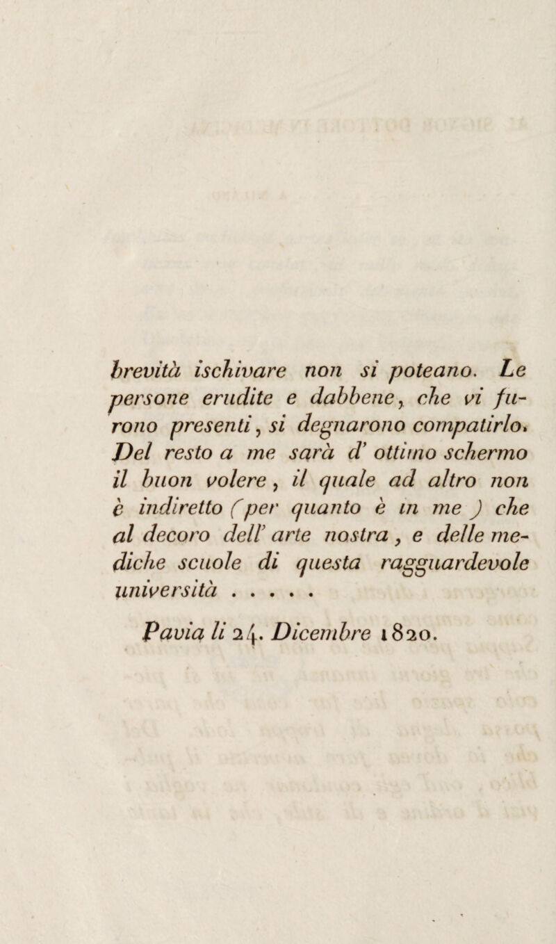 brevità ischivare non si poteano. Le persone erudite e dabbene, che vi fu¬ rono presenti, si degnarono compatirlo. Del resto a me sarà (l ottimo schermo il buon volere, il quale ad altro non è indiretto (per quanto è in me ) che al decoro dell’ arte nostra , e delle me¬ diche scuole di questa ragguardevole università.