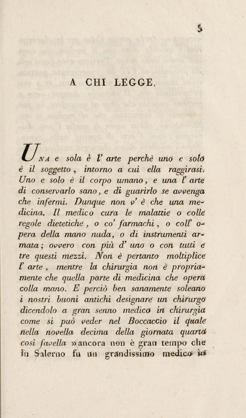 A CHI LEGGE. u. na e sola è V arte perchè uno e solò è il soggetto, intorno a cui ella raggirasiv Uno e solo è il corpo umano, e una P arte di conservarlo sano, e di guarirlo se avvenga che infermi Dunque non v è che una me¬ dicina. Il medico cura le malattie o colle regole dietetiche , o co9 farmachi, o colf o- pera della mano nuda, o di instrumenti ar¬ mata ; ovvero con più d’ uno o con tutti d tre questi mezzi, fflon è pertanto moltiplice V arte , mentre la chirurgia non è propria¬ mente che quella parte di medicina che opera colla mano. E perciò ben sanamente soleano i nostri buoni antichi designare un chirurgo dicendolo a gran senno medico in chirurgia come si può veder nel Boccaccio il quale nella novella decima della giornata quartd così favella » ancora non è gran tempo che