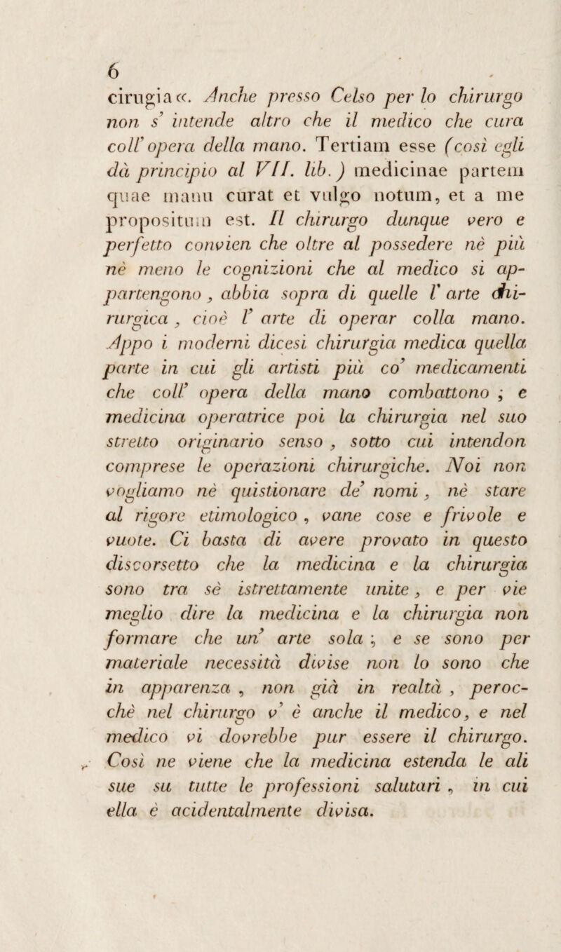 cirugiacc. Anche presso Celso per lo chirurgo non s’ intende altro che il medico che cura coll opera della mano. Tertiam esse (cosi egli dà principio al VII. lib.) medicinae partem quae manu curat et vulgo notum, et a me proposi tuli) est. Il chirurgo dunque vero e perfetto convien che oltre al possedere nè più nè meno le cognizioni che al medico si ap¬ partengono , abbia sopra di quelle 1' arte chi¬ rurgica , cioè V arte di operar colla mano. .Appo i moderni dicesi chirurgia medica quella parte in cui gli artisti più co’ medicamenti che coll9 opera della mano combattono ; e medicina operatrice poi la chirurgia nel suo stretto originario senso , sotto cui intendon comprese le operazioni chirurgiche. Noi non vogliamo nè quistionare de’ nomi, nè stare al rigore etimologico , vane cose e frivole e vuote. Ci basta di avere provato in questo discorsetto che la medicina e la chirurgia sono tra; sé grettamente unite, e per vie meglio dire la medicina e la chirurgia non formare che un arte sola ; e se sono per materiale necessità divise non lo sono che in ap/)arenza , non già in realtà , peroc¬ ché nel chirurgo v è anche il medico, e nel medico vi dovrebbe pur essere il chirurgo. Cosi ne viene che la medicina estenda le ali sue su tutte le professioni salutari , in cui ella, è acidentalmente divisa.