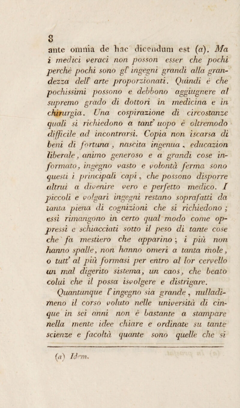 s ante omnia de hac dicenduni est (a). Ma i medici veraci non posson esser che pochi perchè pochi sono gF ingegni grandi alia gran¬ dezza deir arte proporzionati. Quindi è che pochissimi possono e debbono aggiugnere al supremo grado di dottori in medicina e in chirurgia. Una cospirazione di circostanze quali si richiedono a tand uopo è oltremodo difficile ad incontrarsi. Copia non iscarsa di beni di fortuna, nascita ingenua „ educazion liberale, animo generoso e a grandi cose in¬ formato, ingegno vasto e volontà ferma sono questi i principali capi, che possono disporre altrui a divenire vero e perfetto medico. I piccoli e volgari ingegni restano sopra fatti da lauta piena di cognizioni che si richiedono ; essi rimangono in certo qual modo come op¬ pressi e schiacciati sotto il peso di tante cose che fa mesdero che apparino ; i più non hanno spalle, non hanno omeri a tanta mole, o tutù’ al più formasi per entro al lor cervello un mal digerito sistema, un caos, che beato colui che il possa isvolgere e distrigare. Quantunque f ingegno sia grande, nulladi- meno il corso voluto nelle università, di cin¬ que in sci anni non è bastante a stampare nella mente idee chiare e ordinate su tante scienze e facoltà, quante sono quelle che si fa) Idem»
