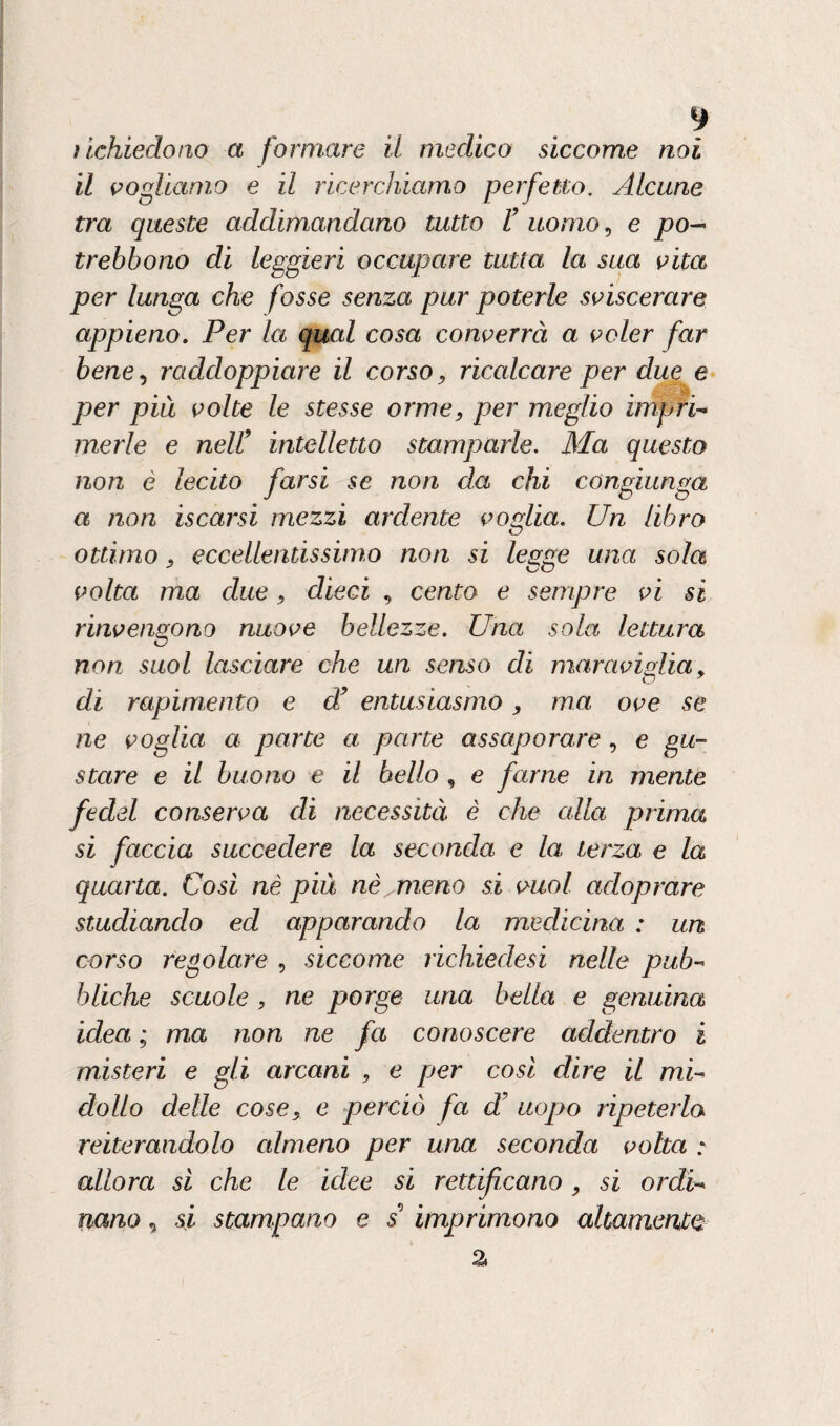 ì [.chiedono a formare il medico siccome noi il vogliamo e il ricerchiamo perfetto, Alcune tra queste addimandano tutto F uomo, e po-> trebbono di leggieri occupare tutta la sua vita per lunga che fosse senza pur poterle sviscerare appieno. Per la qual cosa converrà a voler far bene, raddoppiare il corso, ricalcare per due e per più volte le stesse orme, per meglio impri¬ merle e nell9 intelletto stamparle. Ma questo non è lecito farsi se non da chi congiunga a non iscarsi mezzi ardente voglia. Un libro ottimo, eccellentissimo non si legge una sola volta ma due, dieci , cento e sempre vi si rinvengono nuove bellezze. Una, sola lettura non suol lasciare che un senso di maraviglia, di rapimento e d’ entusiasmo, ma ove se ne voglia a parte a parte assaporare, e gu¬ stare e il buono e il bello , e farne in mente fedd conserva di necessità è che alla prima si faccia succedere la seconda e la terza e la quarta. Così nè più nè^meno si vuol adoprare studiando ed apparando la medicina : un corso regolare , siccome richiedesi nelle pub¬ bliche scuole , ne porge una bella e genuina idea ; ma non ne fa conoscere addentro i misteri e gli arcani , e per così dire il mi¬ dollo delle cose, e perciò fa dF uopo ripeterla reiterandolo almeno per una seconda volta : allora sì che le idee si rettificano, si ordi¬ nano , si stampano e s imprimono altamente