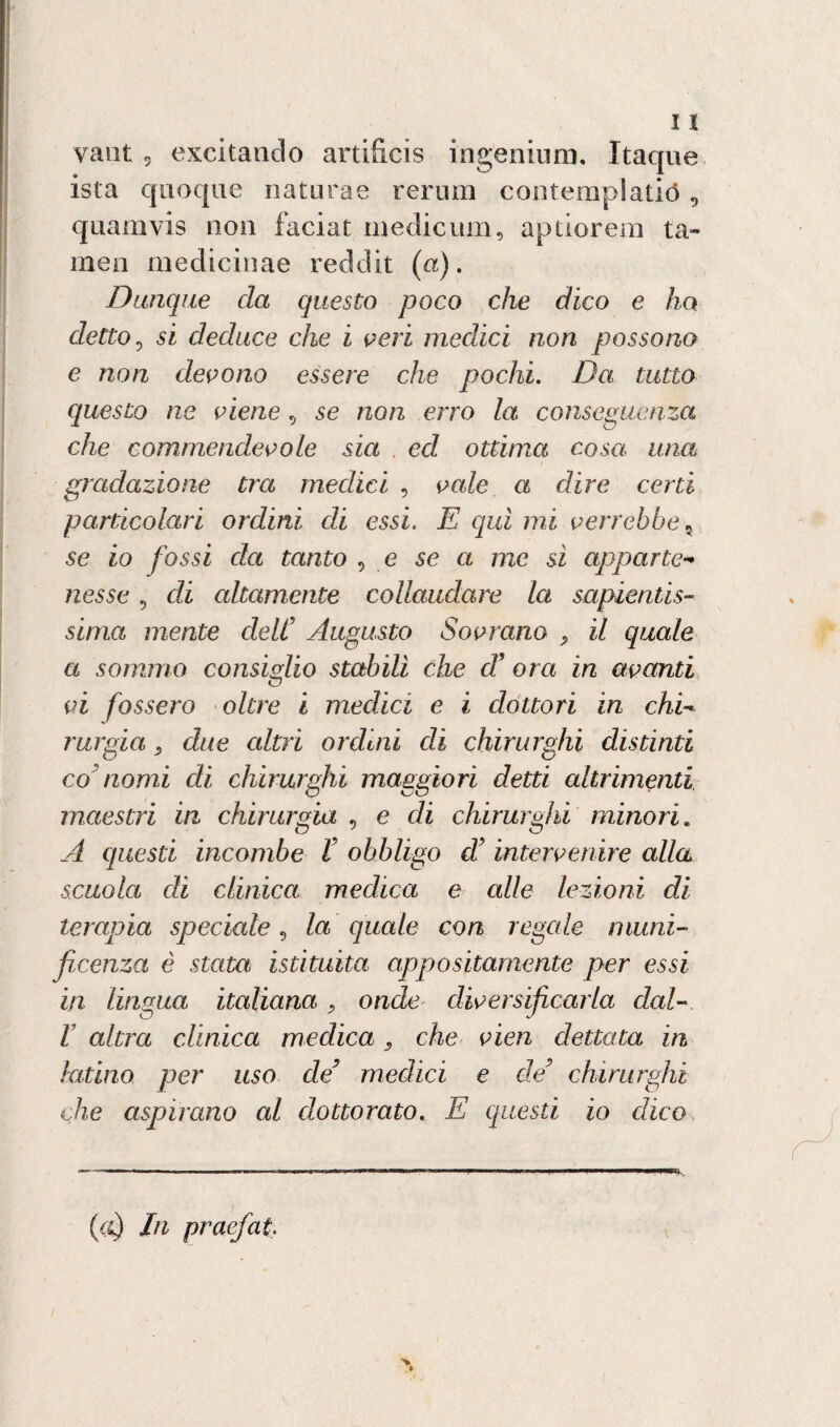 ista quoque naturae rerum contemplatiti, quamvis non faciat medieum, aptiorem ta- inen medicinae reddit (a). Dunque da questo poco che dico e ho detto? si deduce che i peri medici non possono e non devono essere che pochi. Da tutto questo ne viene, se non erro la conseguenza che commendevole sia ed ottima cosa una gradazione tra medici , vale a dire certi particolari ordini eli essi. E qui mi verrebbe se io fossi da tanto 5 e se a me si apparte¬ nesse , di altamente collaudare la sapientis¬ sima mente deli’ Augusto Sovrano ? il quale a sommo consiglio stabilì che d9 ora in avanti vi fossero oltre i medici e i dottori in chi- rurgia 9 due altri ordini di chirurghi distinti co nomi di chirurghi maggiori detti altrimenti maestri in chirurgia , e di chirurghi minori. A questi incombe V obbligo d’intervenire alla scuola eli clinica medica e alle lezioni di terapia speciale, la quale con regale muni¬ ficenza è stata istituita appositamente per essi in lingua italiana, onde diversificarla dal- I altra clinica medica 9 che vien dettata in latino per uso de’ medici e de’ chirurghi che aspirano al dottorato, E questi io dico