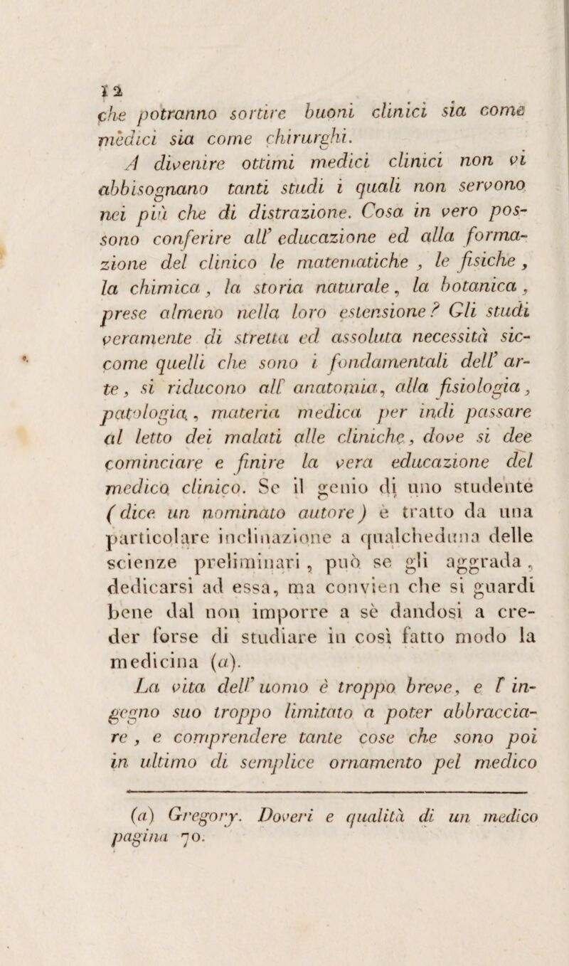 che potranno sortire buoni clinici sia come medici sia come chirurghi. A divenire ottimi medici clinici non vi abbisognano tanti studi i quali non servono nei più che di distrazione. Cosa in vero pos¬ sono conferire all' educazione ed alla forma¬ zione del clinico le matematiche , le fisiche , la chimica, la storia naturale, la botanica, prese almeno nella loro estensione ? Gli studi veramente di stretta ed assoluta necessità sic- come quelli che sono i fondamentali dell’ ar¬ te, si riducono al[ anatomia, alla fisiologia, patologia, materia medica per indi passare al letto dei malati alle cliniche, dove si dee cominciare e finire la vera educazione del medico clinico. Se il genio di uno studente ( dice un nominato autore ) e tratto da una particolare inclinazione a qualcheduna delle scienze preliminari , può se gli aggrada, dedicarsi ad essa, ma convien che si guardi bene dal non imporre a se dandosi a cre¬ der forse di studiare in cosi fatto modo la medicina (a). La vita del!' uomo è troppo breve, e f in¬ gegno suo troppo limitato a poter abbraccia¬ re , e comprendere tante cose che sono poi in ultimo di semplice ornamento pel medico (a) Gregory. Dovei‘i e qualità di un medico pagina no.