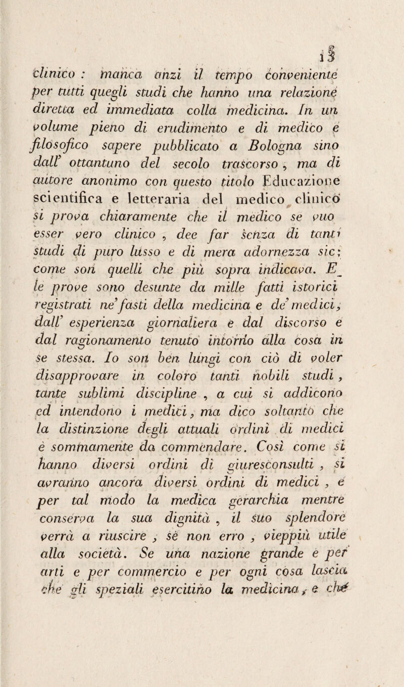 per tutti quegli studi che hanno una relazioné diretea ed immediata colla medicina. In un volume pieno di erudimento e di medico e filosofico sapere pubblicato a Bologna sino dall’ ottantuno del secolo trascorso , ma di autore anonimo con questo titolo Educazione scientifica e letteraria del medico clinico si prova chiaramente che il medico se vuo esser vero clinico , dee far senza di tanti studi di puro lusso e di mera adornezza sic; come soti quelli che più sopra indicava. E le prove sono desunte da mille fatti istorici registrati ne’fasti della medicina e de’ medici, dall’ esperienza giornaliera e dal discorso e dal ragionamento tenuto intorno alla cosa in se stessa. Io son ben lungi con ciò di voler disapprovare in coloro tanti nobili studi , tante sublimi discipline , a cui si addicono ed intendono i medici, ma dico soltanto che la distinzione degli attuali ordini di medici e sommamente da commendare. Cosi come si hanno diversi ordini di giuresconsulti , si avranno ancora diversi ordini di medici , è per tal modo la medica gerarchia mentre conserva la sua dignità , il sito splendore verrà a riuscire , sé non erro , vieppiù utile alla società. Se una nazione grande e per arti e per commercio e per ogni cosa lascia che gli speziali esercitino la medicina? e ché