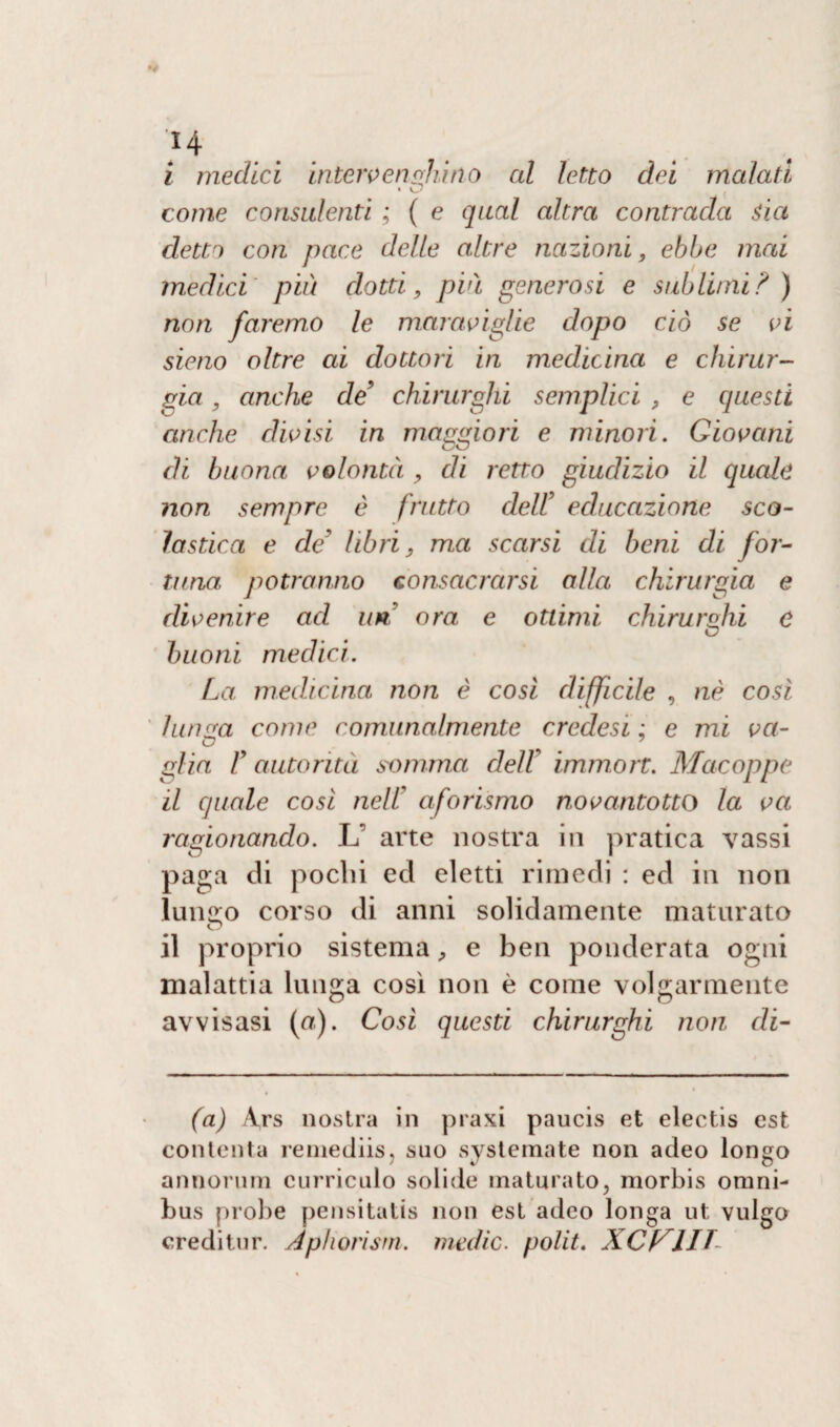 ‘H i medici inteivensJiino al letto dei malati come consulenti ; ( e qual altra contrada sia detti con pace delle altre nazioni, ebbe mai medici' più dotti, più generosi e sublimi? ) non faremo le maraviglie dopo ciò se vi sieno oltre ai dottori in medicina e chirur¬ gia , anche de’ chirurghi semplici , e questi anche divisi in morrmori e minori. Giovani di buona volontà , di retto giudizio il quale non sempre è frutto delf educazione sco¬ lastica e de' libri, ma scarsi di beni di for¬ tuna, potranno consacrarsi alla chirurgia e divenire ad uri ora e ottimi chirurghi e buoni medici. La medicina non è così difficile , nè così lunga come comunalmente credesi : e mi va- glia V autorità somma dell9 immort. Macoppe il quale così nell9 aforismo novantotto la va ragionando. L’ arte nostra in pratica vassi paga di pochi ed eletti rimedi : ed in non Iun<ro corso di anni solidamente maturato O il proprio sistema, e ben ponderata ogni malattia lunga così non è come volgarmente avvisasi (a). Così questi chirurghi non di- fa) Ars nostra in praxi paucis et electis est contenta remediis, suo sistemate non adeo longo annorum curriculo solide maturato, morbis omni¬ bus probe pensitatis non est adeo longa ut vulgo creditur. Apliorism. medie, polii. XCl^lIT