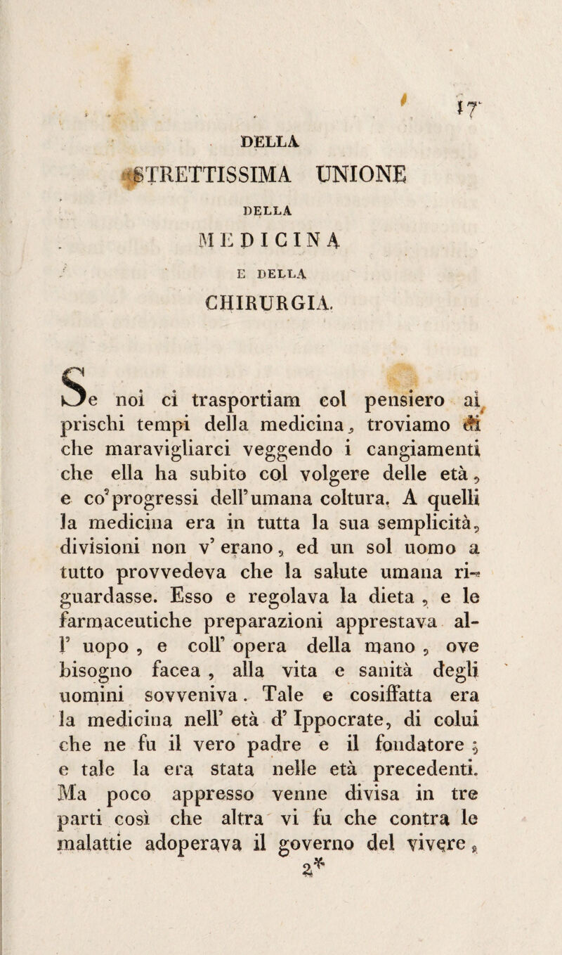 DELLA. STRETTISSIMA UNIONE DELLA MEDICINA E DELLA CHIRURGIA. \ , kJe noi ci trasportiam eoi pensiero ai prischi tempi della medicina., troviamo M che maravigliarci veggendo i cangiamenti che ella ha subito col volgere delle età, e co’progressi dell9 umana coltura. A quelli la medicina era in tutta la sua semplicità, divisioni non v’ erano, ed un sol uomo a tutto provvedeva che la salute umana ri-* guardasse. Esso e regolava la dieta , e le farmaceutiche preparazioni apprestava al- F uopo , e coll9 opera della mano ? ove bisogno Iacea , alla vita e sanità degli uomini sovveniva. Tale e cosiffatta era la medicina nelF età d9 Ippocrate, di colui che ne fu il vero padre e il fondatore , e tale la era stata nelle età precedenti. Ma poco appresso venne divisa in tre parti così che altra vi fu che contra le malattie adoperava il governo del vivere *