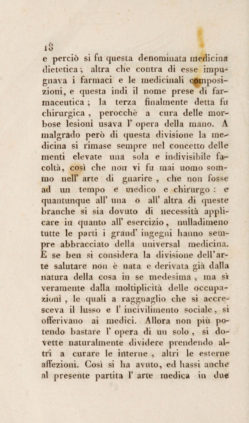c perciò si fa questa denominata medicina dietetica *, altra che contea di esse impu¬ gnava i farmaci e le medicinali composi¬ zioni, e questa indi il nome prese di far¬ maceutica ; la terza finalmente detta fu chirurgica , perocché a cura delle mor¬ bose lesioni usava 1’ opera della mano. A malgrado però di questa divisione la me^ dicina si rimase sempre nel concetto delle menti elevate una sola e indivisibile fa¬ coltà, così che non vi fu mai uomo som¬ mo nell’ arte di guarire , che non fosse ad un tempo e medico e chirurgo : e quantunque all’ una o all’ altra di queste branche si sia dovuto di necessità appli¬ care in quanto all’ esercizio, nulladimeno tutte le parti i grand’ ingegni hanno sem¬ pre abbracciato della universal medicina. E se ben si considera la divisione dell’ar¬ te salutare non è nata e derivata già dalla natura della cosa in se medesima , ma sì veramente dalla moltiplicità delle occupa¬ zioni , le quali a ragguaglio che si accre¬ sceva il lusso e 1’ incivilimento sociale , si offerivano ai medici. Allora non più po¬ tendo bastare 1’ opera di un solo , si do¬ vette naturalmente dividere prendendo al¬ tri a curare le interne , altri le esterne affezioni. Così si ha avuto, ed bassi anche