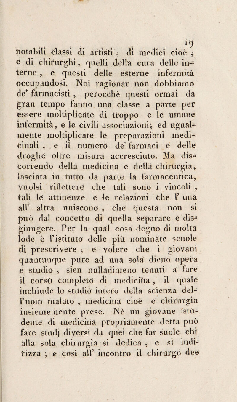e di chirurghi, quelli della cura delle in-^ terne , e questi delle esterne infermità occupandosi. Noi ragionar non dobbiamo de’ farmacisti , perocché questi ormai da gran tempo fanno una classe a parte per essere moltiplicate di troppo e le umane infermità, e le civili associazioni:, ed ugual¬ mente moltiplicate le preparazioni medi¬ cinali , e il numero de* farmaci e delle droghe oltre misura accresciuto. Ma dis¬ correndo della medicina e della chirurgia, lasciata in tutto da parte la farmaceutica, vuoisi riflettere che tali sono i vincoli , tali le attinenze e le relazioni che V una all’ altra uniscono , che questa non si può dal concetto di quella separare e dis¬ giungete. Per la qual cosa degno di molta lode è l’istituto delle più nominate scuole di prescrivere , e volere che i giovani quantunque pure ad Una sola dieno opera e studio , sien nulladimeno tenuti a fare il corso completo di medicina, il quale inchiude lo studio intero della scienza del- Fuorn malato , medicina cioè e chirurgia insiememente prese. Nè un giovane stu¬ dente di medicina propriamente detta può fare studj diversi da quei che far suole chi alla sola chirurgia si dedica, e si indi¬ rizza ; e così all’ incontro il chirurgo dee