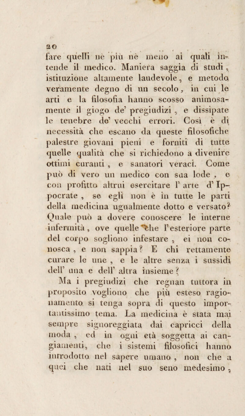 20 fare quelli uè più nè meno istituzione altamente laudevole, e metodo veramente degno di un secolo* in cui le arti e la filosofia hanno scosso animosa¬ mente il giogo de’ pregiudizi 2 e dissipate le tenebre de’ vecchi errori. Così è di * » * necessità che escano da queste filosofiche palestre giovani pieni e forniti di tutte quelle qualità che si richiedono a divenire ottimi curanti , e sanatori veraci. Come può di vero un medico con sua lode e con profitta altrui esercitare P arte d’Ip- pocrate , se egli non è in tutte le parti della medicina ugualmente dotto e versato? Quale può a dovere conoscere le interne infermità, ove quelle^he l’esteriore parte del corpo sogliono infestare 2 ei non co¬ nosca , e non sappia? E chi rettamente curare le une , e le altre senza i sussidi dell’ una e dell’ altra insieme ? Ma i pregiudizi che regnati tuttora in proposito vogliono che più esteso ragio¬ namento si tenga sopra di questo impor¬ tantissimo tema. La medicina è stata mai sempre signoreggiata dai capricci della moda , ed in ogni età soggetta ai can¬ giamenti, che i sistemi filosofici hanno introdotto nel sapere umano , non che a quei che nati nel suo seno medesimo , * ai quali in-