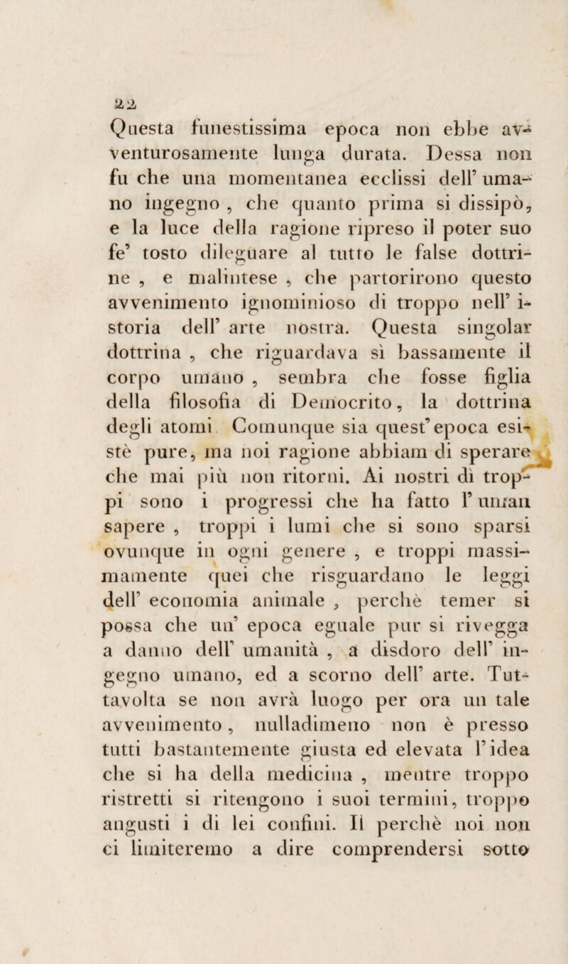 Questa funestissima epoca non ebbe av¬ venturosamente lunga durata. Dessa non fu che una momentanea ecclissi dell’ uma¬ no ingegno , che quanto prima si dissipò, e la luce della ragione ripreso il poter suo fe’ tosto dileguare al tutto le false dottri¬ ne , e malintese , che partorirono questo avvenimento ignominioso di troppo nell’ i- storia dell’ arte nostra. Questa singoiar dottrina , che riguardava sì bassamente il corpo umano , sembra che fosse figlia della filosofia di Democrito, la dottrina degli atomi Comunque sia quest’epoca esi¬ stè pure, ina noi ragione abbiam di sperare , che mai più non ritorni. Ài nostri dì trop-* pi sono i progressi che ha fatto F umau sapere , troppi i lumi che si sono sparsi ovunque in ogni genere , e troppi massi¬ mamente quei che riguardano le leggi delf economia animale , perchè temer si possa che un’ epoca eguale pur si rivegga a danno dell’ umanità , a disdoro dell’ in¬ gegno umano, ed a scorno dell’ arte. Tut- tavolta se non avrà luogo per ora un tale avvenimento, nulladimeno non è presso tutti bastantemente giusta ed elevata l’idea che si ha della medicina , mentre troppo ristretti si ritengono i suoi termini, troppo angusti i di lei confini. Il perchè noi nou ci limiteremo a dire comprendersi sotto