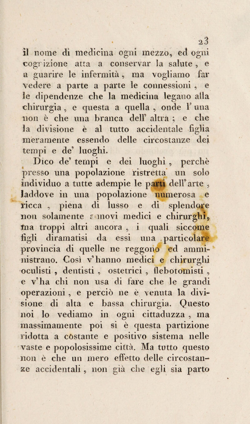 cognizione atta a conservar ìa salute, e a guarire le infermità, ma vogliamo far vedere a parte a parte le connessioni 4 e le dipendenze che la medicina legano alla chirurgia 5 e questa a quella , onde 1 una non è che una branca dell9 altra ; e che 3a divisione è al tutto accidentale figlia meramente essendo delle circostanze dei tempi e de’ luoghi. Dico de’ tempi e dei luoghi , perchè presso una popolazione ristretta un solo individuo a tutte adempie le parti dell’arte ^ laddove in una popolazione numerosa e ricca , piena di lusso e di splendore non solamente r movi medici e chirurghi*, tna troppi altri ancora , i quali siccome figli diramatisi da essi una .particolare provincia di quelle ne reggono ed ammi¬ nistrano. Così v’hanno medici e chirurghi oculisti , dentisti , ostetrici , flebotomisti , e v’ha chi non usa di fare che le grandi operazioni , e perciò ne è venuta la divi¬ sione di alta e bassa chirurgia. Questo noi lo vediamo in ogni cittaduzza , ma massimamente poi si è questa partizione ridotta a costante e positivo sistema nelle vaste e popolosissime città. Ma tutto questo non è che un mero effetto delle circostan¬ ze accidentali , non già che egli sia parto
