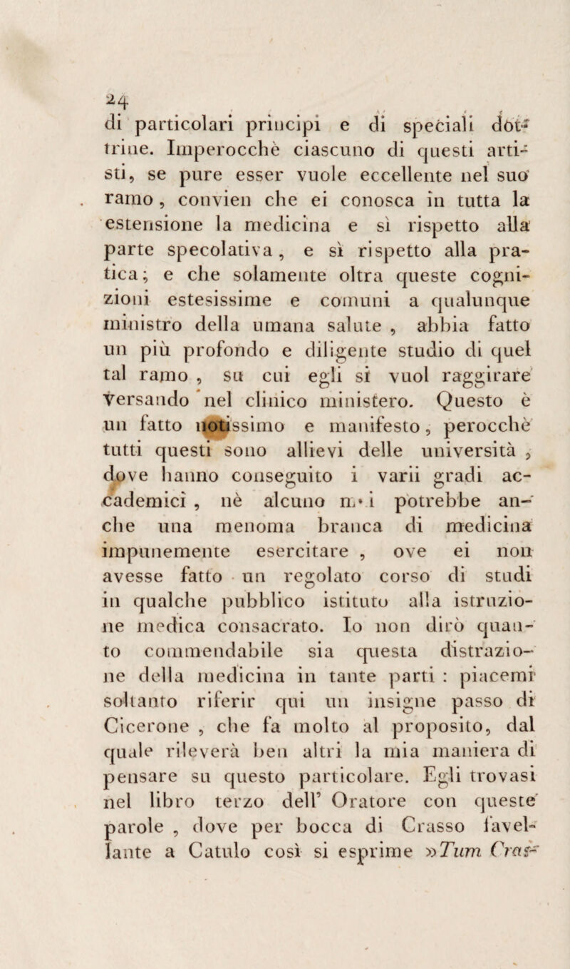 di particolari principi e di speciali dòt-~ trine. Imperocché ciascuno di questi arti- sti, se pure esser vuole eccellente nel suo ramo , convien che ei conosca in tutta la estensione la medicina e sì rispetto alla parte specolativa, e sì rispetto alla pra¬ tica ; e che solamente oltra queste cogni¬ zioni estesissime e comuni a qualunque ministro della umana salute , abbia fatto un più profondo e diligente studio di quel tal ramo , su cui egli si vuol raggirare Versando nel clinico ministero. Questo è un latto notissimo e manifesto, perocché tutti questi sono allievi delle università , dove hanno conseguito i varii gradi ac¬ cademici , nò alcuno il vi potrebbe an¬ che una menoma branca di medicina impunemente esercitare , ove ei non avesse fatto un regolato corso di studi in qualche pubblico istituto alla istruzio¬ ne medica consacrato. Io non dirò quan¬ to commendabile sia questa distrazio¬ ne della medicina in tante parti : piacemr soltanto riferir qui un insigne passo di Cicerone , che fa molto al proposito, dal quale rileverà ben altri la mia maniera di pensare su questo particolare. Egli trovasi nel libro terzo dell’ Oratore con queste parole , dove per bocca di Crasso lavel- ìante a Cattilo così si esprime y>Tum Crai-
