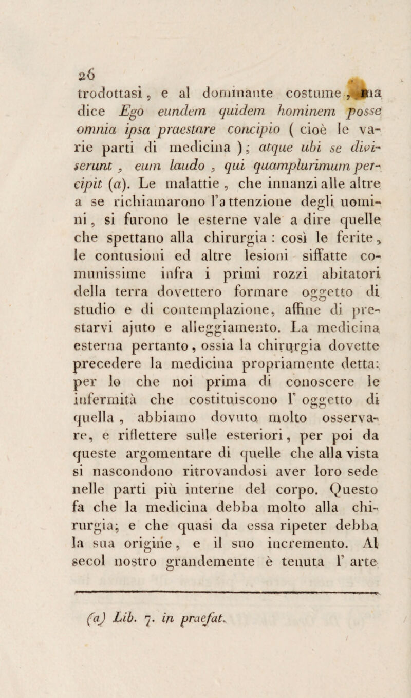 dice Ego eundem quidem hominem posse omnia ipsa pmestare concipio ( cioè le va¬ rie parti di medicina ) 5* atque ubi se divi- serunt , eu/n laudo , qui quamplurimum per- cipit (a). Le malattie , che innanzi alle altre a se richiamarono l a ttenzione de^li uomi¬ ni , si furono le esterne vale a dire quelle che spettano alla chirurgia : così le ferite > le contusioni ed altre lesioni siffatte co¬ munissime infra i primi rozzi abitatori della terra dovettero formare ometto di oc studio e di contemplazione, affine di pre¬ starvi ajuto e alleggiamento. La medicina esterna pertanto, ossia la chirurgia dovette precedere la medicina propriamente detta: per lo che noi prima di conoscere le infermità che costituiscono 1 oggetto di quella , abbiamo dovuto molto osserva-* re, e riflettere sulle esteriori, per poi da queste argomentare di quelle che alla vista si nascondono ritrovandosi aver loro sede nelle parti più interne del corpo. Questo fa che la medicina debba molto alla chi¬ rurgia; e che quasi da essa ripeter debba la sua origine, e il suo incremento. Al secol nostro grandemente è tenuta Y arte