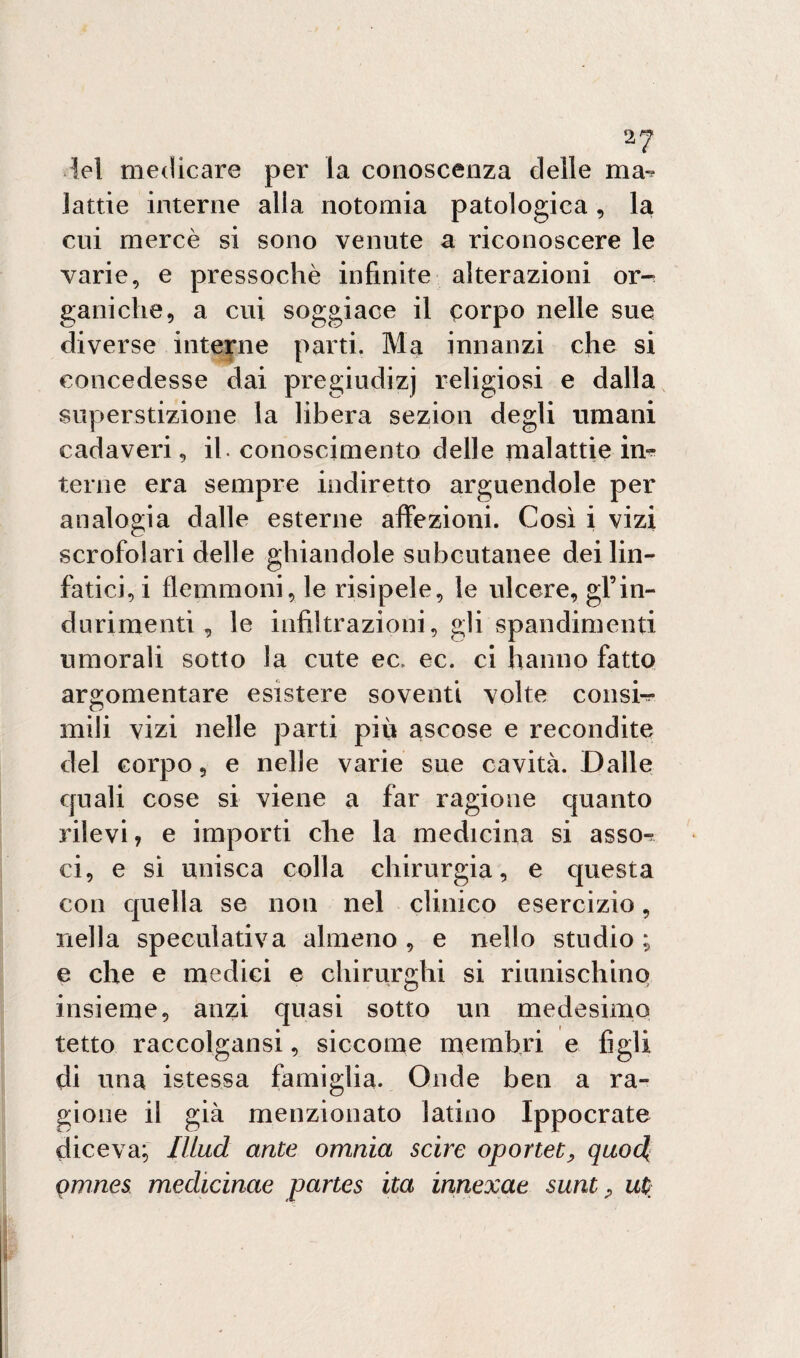 2? lei medicare per la conoscenza delle ma-? lattie interne alla notomia patologica, la cui mercè si sono venute a riconoscere le varie, e pressoché infinite alterazioni or¬ ganiche, a cui soggiace il corpo nelle sue diverse interne parti. Ma innanzi che si concedesse dai pregiudizi rehgiosi e dalla superstizione la libera sezion degli umani cadaveri, il. conoscimento delle malattie in¬ terne era sempre indiretto arguendole per analogia dalle esterne affezioni. Così i vizi scrofolari delle ghiandole subcutanee dei lin¬ fatici, i flemmoni, le risipele, le ulcere, gl’in- durimenti, le infiltrazioni, gli spandimenti umorali sotto la cute ec. ec. ci hanno fatto argomentare esistere soventi volte colisi^ mili vizi nelle parti più ascose e recondite del corpo, e nelle varie sue cavità. Dalle quali cose si viene a far ragione quanto rilevi? e importi che la medicina si asso-? ci, e si unisca colla chirurgia, e questa con quella se non nel clinico esercizio, nella speculativa almeno , e nello studio ; e che e medici e chirurghi si riunischino insieme, anzi quasi sotto un medesimo tetto raccolgansi, siccome membri e figli di una istessa famiglia. Onde ben a ra¬ gione il già menzionato latino Ippocrate diceva; Illud ante omnia scirc oportet, quocl omnes mechcinae partes ita innexae sunt , ut;