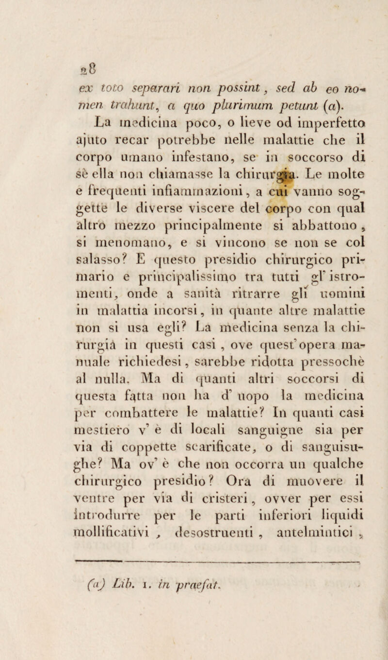 ex toto separari non possint 9 sed ab eo no* mcn trahunt, a quo plurimum petunt (a). La medicina poco, o lieve od imperfetto ajuto recar potrebbe nelle malattie che il corpo umano infestano, se in soccorso di sèella fion chiamasse la chirurgia. Le molte e frequenti infiammazioni, a cui vanno sog¬ gette le diverse viscere del corpo con qual altro mezzo principalmente si abbattono , si menomano, e si vincono se non se col salasso? E questo presidio chirurgico pri¬ mario e principalissimo tra tutti gF istro- menti, onde a sanità ritrarre gli uomini in malattia incorsi, in quante altre malattie non si usa egli? La medicina senza la chi¬ rurgia in questi casi , ove quest'opera ma¬ nuale richiedesi, sarebbe ridotta pressoché al nulla. Ma di quanti altri soccorsi di questa fiotta non ha d' uopo la medicina per combattere le malattie? In quanti casi mestiero v’ è di locali sanguigne sia per via di coppette scarificate, o di sanguisu¬ ghe? Ma ov è che non occorra un qualche chirurgico presidio? Ora di muovere il ventre per via di cristeri, ovver per essi introdurre per le parti inferiori liquidi mollificativi , desostruenti , antelmintici *