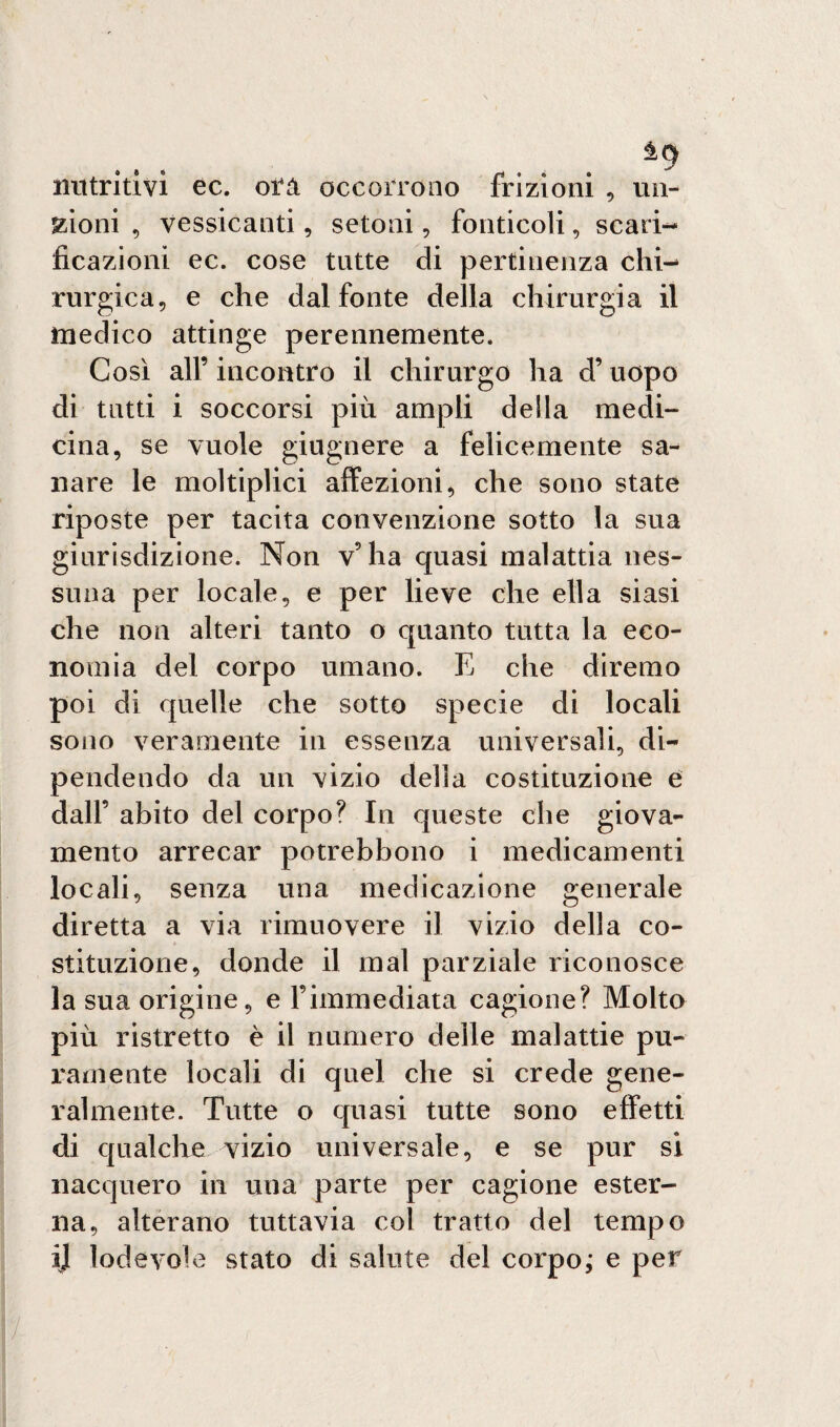 nutritivi ec. otà occorrono frizioni , mi¬ ssioni , vessicanti, setoni, fonticoli, scari¬ ficazioni ec. cose tutte di pertinenza chi¬ rurgica, e che dal fonte della chirurgia il medico attinge perennemente. Così all’ incontro il chirurgo ha d’uopo di tutti i soccorsi più ampli della medi¬ cina, se vuole giugnere a felicemente sa¬ nare le moltiplici affezioni, che sono state riposte per tacita convenzione sotto la sua giurisdizione. Non v’ha quasi malattia nes¬ suna per locale, e per lieve che ella siasi che non alteri tanto o quanto tutta la eco¬ nomia del corpo umano. E che diremo poi di quelle che sotto specie di locali sono veramente in essenza universali, di¬ pendendo da un vizio della costituzione e dall’ abito del corpo? In queste che giova¬ mento arrecar potrebbono i medicamenti locali, senza una medicazione generale diretta a via rimuovere il vizio della co¬ stituzione, donde il mal parziale riconosce la sua origine, e Fimmediata cagione? Molto più ristretto è il numero delle malattie pu¬ ramente locali di quel che si crede gene¬ ralmente. Tutte o quasi tutte sono effetti di qualche vizio universale, e se pur si nacquero in una parte per cagione ester¬ na, alterano tuttavia col tratto del tempo ij lodevole stato di salute del corpo; e per