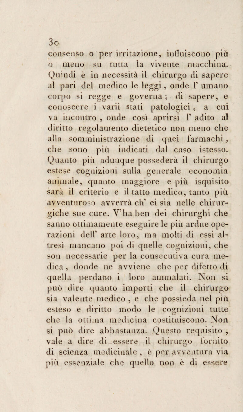 consenso o per irritazione, influiscono più o meno su tutta la vivente macchina. Quindi è in necessità il chirurgo di sapere al pari del medico le leggi, onde 1’ umano corpo si regge e governa ; di sapere, e conoscere i varii stati patologici , a cui va incontro , onde così aprirsi Y adito al diritto regolamento dietetico non meno che alla somministrazione di quei farmachi, che sono più indicati dal caso istesso. Quanto più adunque possederà il chirurgo estese cognizioni sulla generale economia animale, quanto maggiore e più iscjuisito sarà il criterio e il tatto medico, tanto più avventuroso avverrà eli ei sia nelle chirur¬ giche sue cure. V’ha ben dei chirurghi che sanno ottimamente eseguire le più ardue ope¬ razioni deir arte loro, ma molti di essi al¬ tresì mancano poi di (quel 1 e cognizioni, che son necessarie per la consecutiva cura me¬ dica , donde ne avviene che per difetto di quella perdano i loro ammalati. Non si può dire quanto importi che il chirurgo sia valente medico , e che possieda nel più esteso e diritto modo le cognizioni tutte che la ottima medicina costituiscono. Non si può dire abbastanza. Questo requisito , vale a dire di essere il chirurgo fornito di scienza medicinale , è per avventura via più essenziale che quello non è di essere