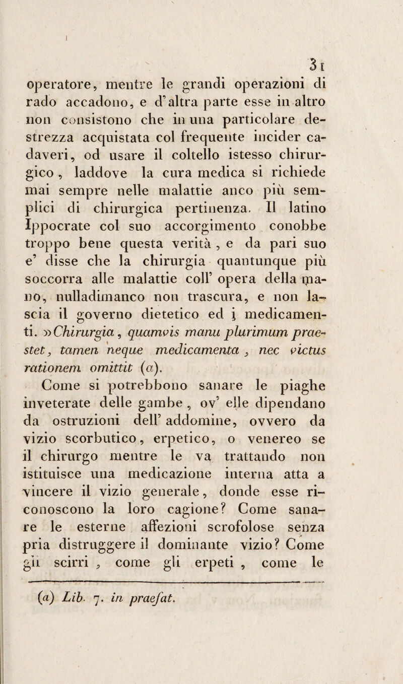 31 operatore, mentre le grandi operazioni di rado accadono, e d’altra parte esse in altro non consistono che in una particolare de¬ strezza acquistata col frequente incider ca¬ daveri, od usare il coltello istesso chirur¬ gico , laddove la cura medica si richiede mai sempre nelle malattie anco più sem¬ plici di chirurgica pertinenza. Il latino Ippocrate col suo accorgimento conobbe troppo bene questa verità , e da pari suo e’ disse che la chirurgia quantunque più soccorra alle malattie coll’ opera della ipa- no, nulladimanco non trascura, e non la¬ scia il governo dietetico ed i medicamen¬ ti. :» Chirurgia , qucimvis manu plurimum prae« stet, tamen neque medicamenta nec victus rationem omittit (a). Come si potrebbono sanare le piaghe inveterate delle gambe , ov’ elle dipendano da ostruzioni dell5 addomine, ovvero da vizio scorbutico, erpetico, o venereo se il chirurgo mentre le va trattando non istituisce una medicazione interna atta a vincere il vizio generale, donde esse ri¬ conoscono la loro cagione? Come sana¬ re le esterne affezioni scrofolose senza pria distruggere il dominante vizio? Come gii scirri , come gli erpeti , come le