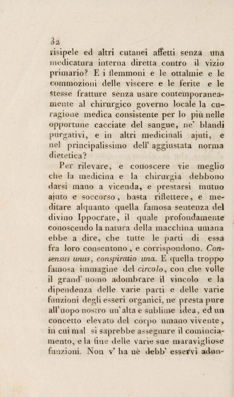 visipele ed altri cutanei affetti senza una medicatura interna diretta contro il vizio primario? E i flemmoni e le ottalmie e le commozioni delle viscere e le ferite e le Stesse fratture senza usare contemporanea¬ mente al chirurgico governo locale la cu- ragione medica consistente per lo più nelle opportune cacciate del sangue* ne’ blandi purgativi, e in altri medicinali ajuti, e nel principalissimo dell’ aggiustata norma dietetica? Per rilevare, e conoscere vie meglio che la medicina e la chirurgia debbono darsi mano a vicenda, e prestarsi mutuo ajuto e soccorso, basta riflettere, e me¬ ditare alquanto quella famosa sentenza del divino Ippocrate, il quale profondamente conoscendo la natura della macchina umana ebbe a dire, che tutte le parti di essa fra loro consentono , e corrispondono. Con- sensus unus, conspiraùo una. E quella troppo famosa immagine del circolo, con che volle il grand’ uomo adombrare il vincolo e la dipendenza delle varie parti e delle varie funzioni degli esseri organici, ne presta pure all’uopo nostro un alta e sublime idea, ed un concetto elevato del corpo umano vivente , in cui mal si saprebbe assegnare il comincia- mento, eia line delie varie sue maravigliose funzioni. Non v’ ha nò <febb’ esservi adun-