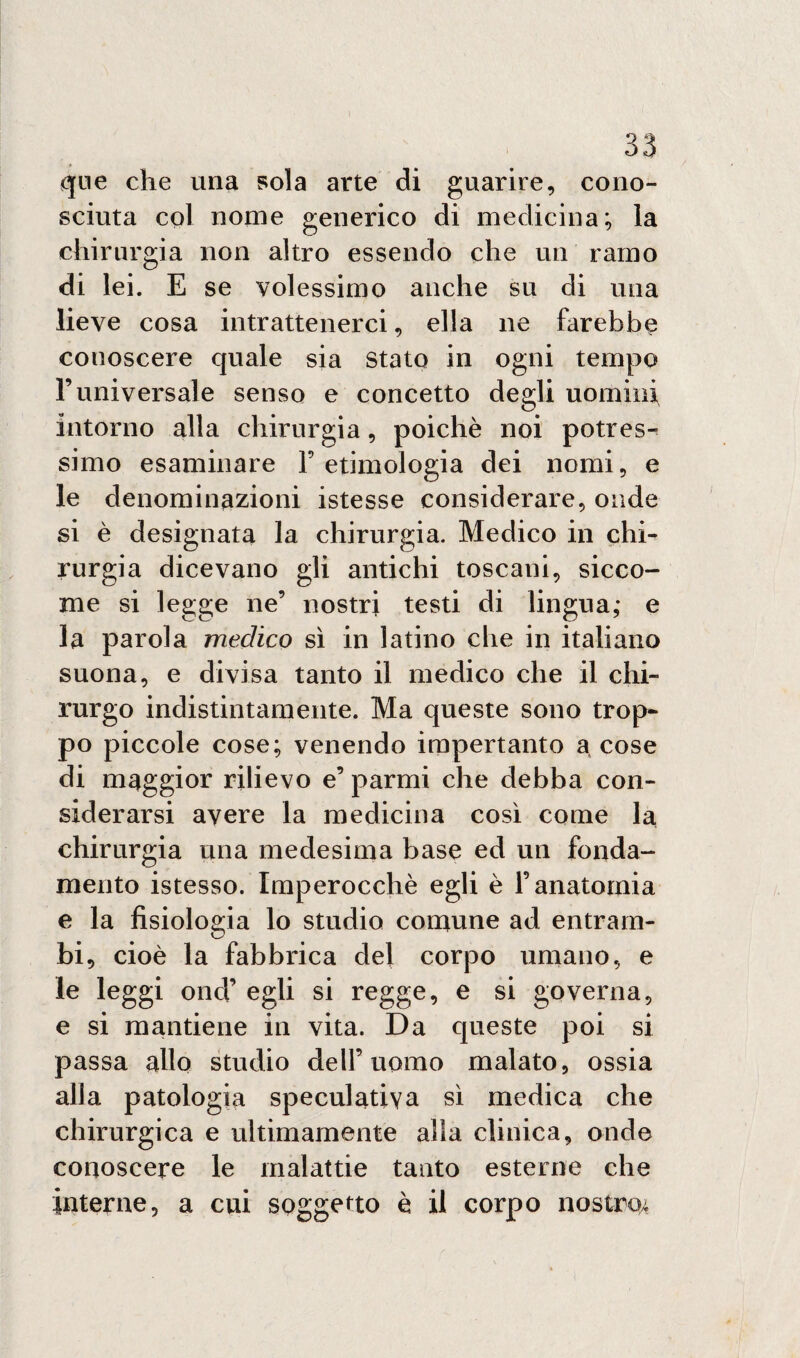 qne che una sola arte di guarire, cono¬ sciuta col nome generico di medicina; la chirurgia non altro essendo che un ramo di lei. E se volessimo anche su di una lieve cosa intrattenerci, ella ne farebbe conoscere quale sia Stato in ogni tempo l’universale senso e concetto degli uomini intorno alla chirurgia, poiché noi pones¬ simo esaminare l’etimologia dei nomi, e le denominazioni istesse considerare, onde si è designata la chirurgia. Medico in chi¬ rurgia dicevano gli antichi toscani, sicco¬ me si legge ne’ nostri testi di lingua; e la parola medico sì in latino che in italiano suona, e divisa tanto il medico che il chi¬ rurgo indistintamente. Ma queste sono trop¬ po piccole cose; venendo impertanto a cose di maggior rilievo e’ parmi che debba con¬ siderarsi avere la medicina così come la chirurgia una medesima base ed un fonda¬ mento istesso. Imperocché egli è l’anatomia e la fisiologia lo studio comune ad entram¬ bi, cioè la fabbrica del corpo umano, e le leggi ond’ egli si regge, e si governa, e si mantiene in vita. Da queste poi si passa allo studio dell’uomo malato, ossia alla patologia speculativa sì medica che chirurgica e ultimamente alla clinica, onde conoscere le malattie tanto esterne che interne, a cui soggetto è il corpo nostro.