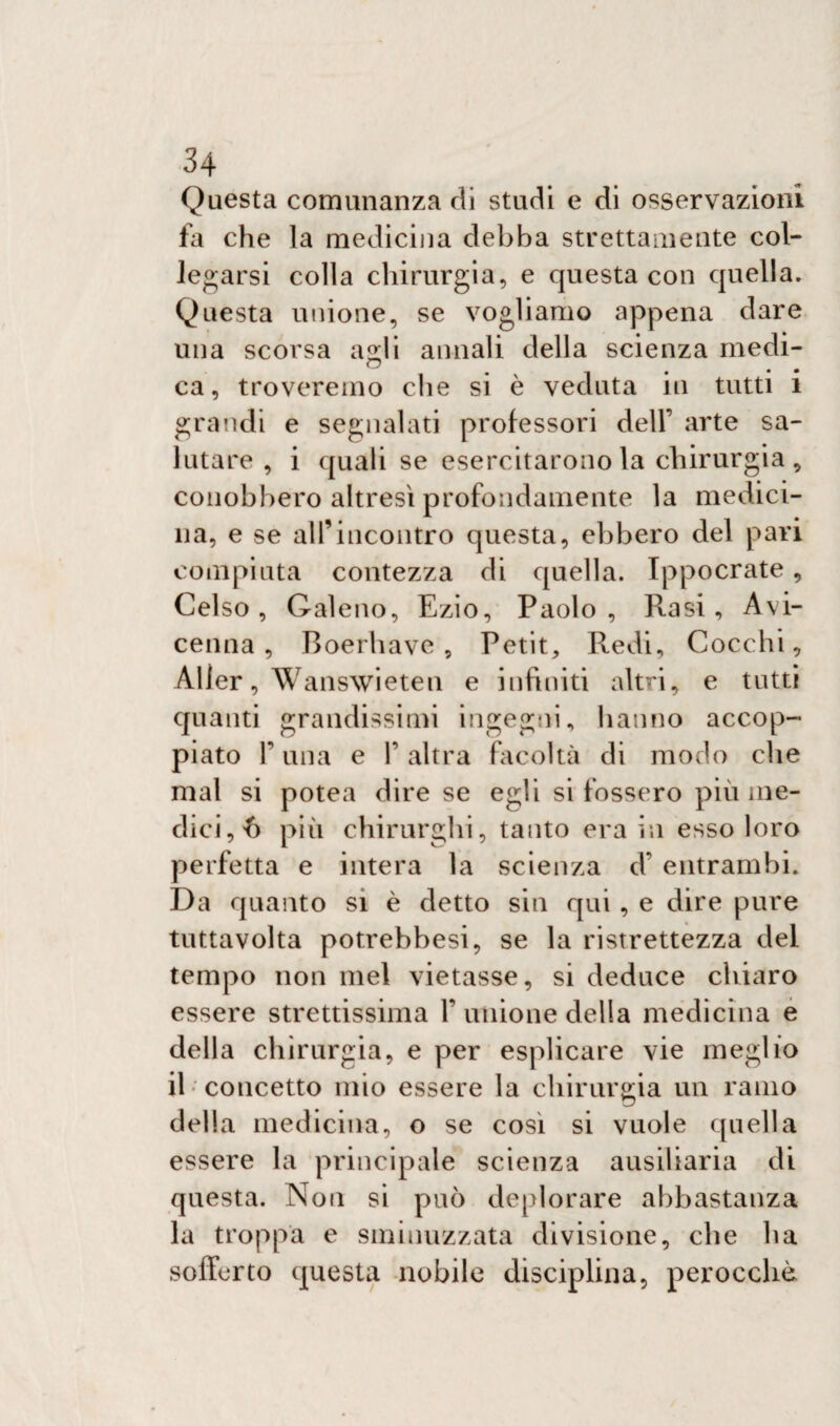 Questa comunanza di studi e di osservazioni fa che la medicina debba strettamente col¬ legarsi colla chirurgia, e questa con quella. Questa unione, se vogliamo appena dare una scorsa a^li annali della scienza medi¬ ca t # ca, troveremo che si è veduta in tutti i grandi e segnalati professori dell’ arte sa¬ lutare , i quali se esercitarono la chirurgia , conobbero altresì profondamente la medici¬ na, e se all’incontro questa, ebbero del pari compiuta contezza di quella. Ippocrate, Celso, Galeno, Ezio, Paolo, Rasi, Avi¬ cenna, Boerhave , Petit, Redi, Cocchi, Aller, Wanswieten e infiniti altri, e tutti quanti grandissimi ingegni, hanno accop¬ piato T una e 1’ altra facoltà di modo che mal si potea dire se egli si fossero più me¬ dici, 6 più chirurghi, tanto era in esso loro perfetta e intera la scienza d’ entrambi. Da quanto si è detto sin qui , e dire pure tuttavolta potrebbesi, se la ristrettezza del tempo non mel vietasse, si deduce chiaro essere strettissima Y unione della medicina e della chirurgia, e per esplicare vie meglio il concetto mio essere la chirurgia un ramo delia medicina, o se cosi si vuole quella essere la principale scienza ausiliaria di questa. Non si può deplorare abbastanza la troppa e sminuzzata divisione, che ha sofferto questa nobile disciplina, perocché