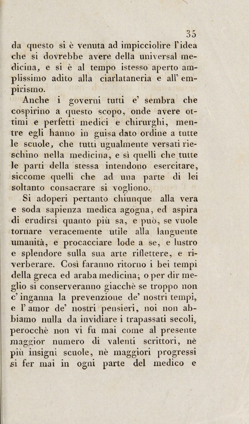 da questo si è venuta ad impicciolire l’idea che si dovrebbe avere della universal me¬ dicina, e si è al tempo istesso aperto am¬ plissimo adito alla ciarlataneria e all’ em¬ pirismo. Anche i governi tutti e’ sembra che cospirino a questo scopo, onde avere ot¬ timi e perfetti medici e chirurghi, men¬ tre egli hanno in guisa dato ordine a tutte le scuole, che tutti ugualmente versati rie- schino nella medicina, e sì quelli che tutte le parti della stessa intendono esercitare, siccome quelli che ad una parte di lei soltanto consacrare si vogliono. Si adoperi pertanto chiunque alla vera e soda sapienza medica agogna, ed aspira di erudirsi quanto più sa, e può, se vuole tornare veracemente utile alla languente umanità, e procacciare lode a se, e lustro e splendore sulla sua arte riflettere, e ri¬ verberare. Così faranno ritorno i bei tempi della greca ed araba medicina; o per dir me¬ glio si conserveranno giacché se troppo non c’ inganna la prevenzione de’ nostri tempi, e F amor de’ nostri pensieri, noi non ab¬ biamo nulla da invidiare i trapassati secoli, perocché non vi fu mai come al presente maggior numero di valenti scrittori, nè più insigni scuole, nè maggiori progressi si fer mai in ogni parte del medico e