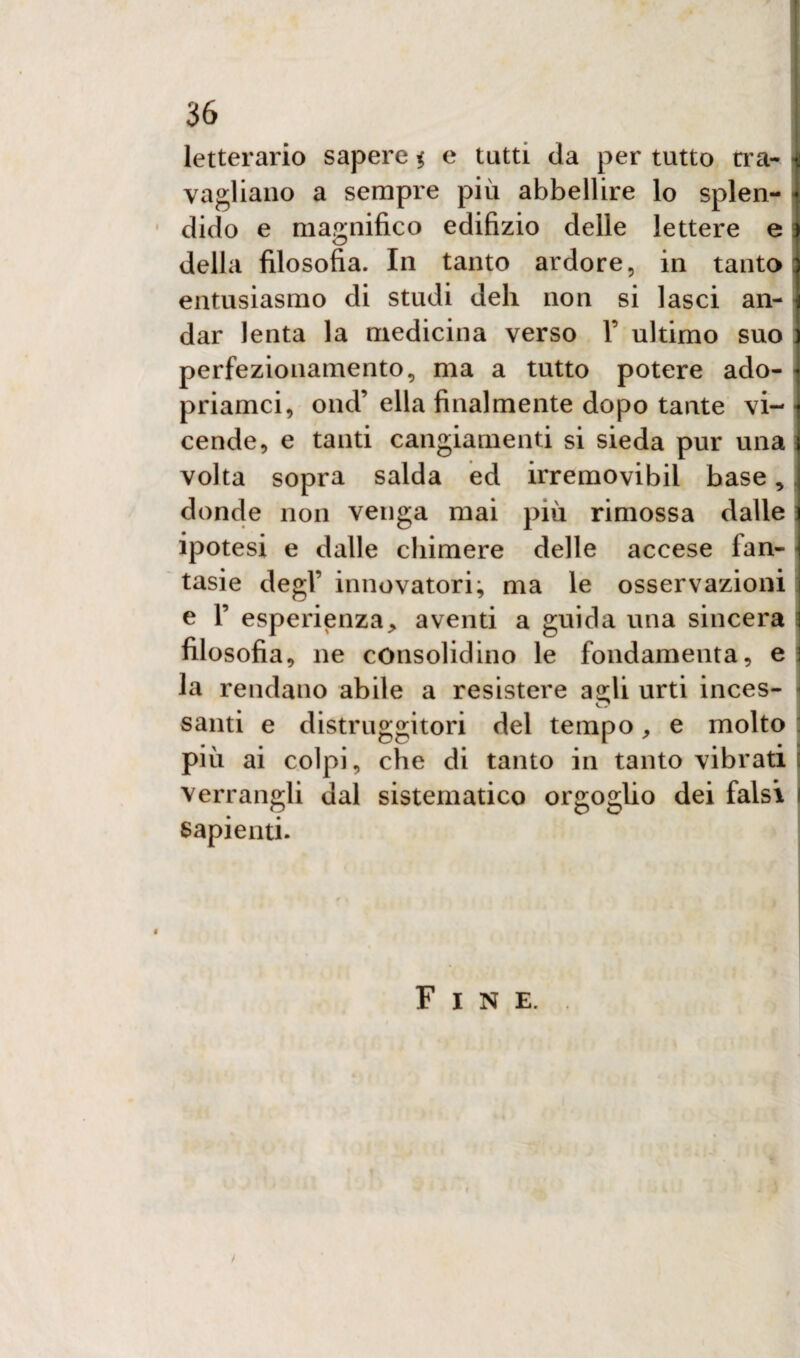 letterario sapere % e tutti da per tutto tra¬ vagliano a sempre più abbellire lo splen¬ dido e magnifico edilizio delle lettere e della filosofia. In tanto ardore, in tanto entusiasmo di studi deh non si lasci an¬ dar lenta la medicina verso Y ultimo suo perfezionamento, ma a tutto potere ado- priamci, ond’ ella finalmente dopo tante vi¬ cende, e tanti cangiamenti si sieda pur una volta sopra salda ed irremovibil base,, donde non venga mai più rimossa dalle ipotesi e dalle chimere delle accese lan- tasie degl’ innovatori; ma le osservazioni e F esperienza> aventi a guida una sincera filosofia, ne consolidino le fondamenta, e la rendano abile a resistere agli urti inces¬ santi e distruggitori del tempo, e molto : più ai colpi, che di tanto in tanto vibrati : verrangli dal sistematico orgoglio dei falsi i sapienti. Fine.