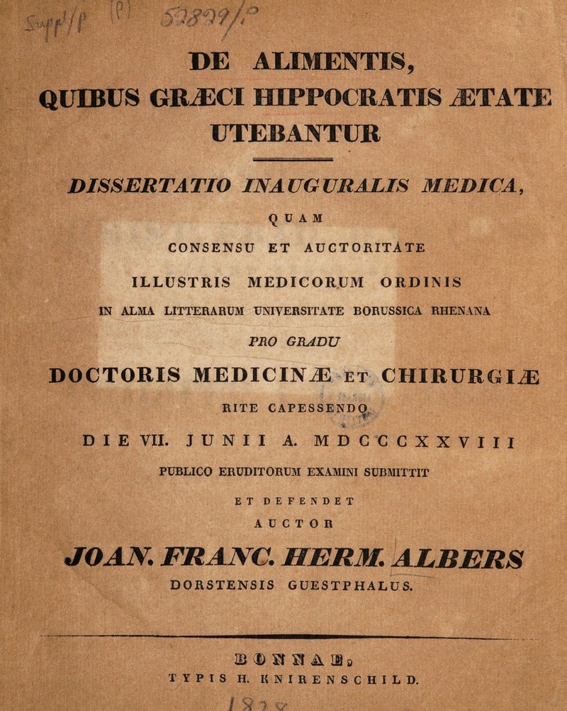 DE ALIMENTIS, QUIBUS GRAECI HIPPOCRATIS AETATE UTEBANTUR DISSERTATIO IN A UG URATIS MEDICA, QUAM CONSENSU ET AUCTORITATE ILLUSTRIS MEDICORUM ORDINIS IN ALMA LITTERARUM UNIVERSITATE BORUSSICA RHENANA PRO GRADU DOCTORIS MEDICINiE et CHIRURGIAE RITE CAPESSENDO - ; * DIE VII. JUNII A. MDCCCXXVIII PUBLICO ERUDITORUM EXAMINI SUBMITTIT ET DEFENDET AUCTOR JOAN. FRANC. HERM. ALBERS DORSTENSIS GUESTP HALUS. S d> ® H A ms