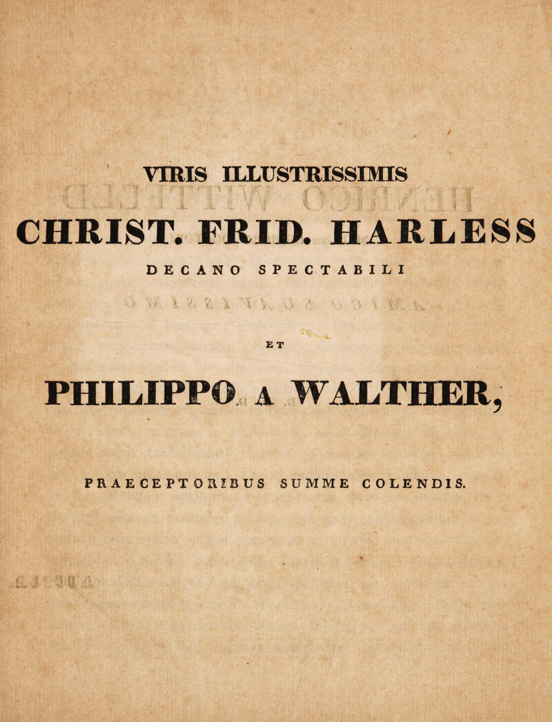 / VIRIS ILLUSTRISSIMIS CHRIST. FRID. HARLESS DECANO SPECTABILI PHILIPPO a WALTHER, PRAECEPTORIBUS SUMME COLENDIS.