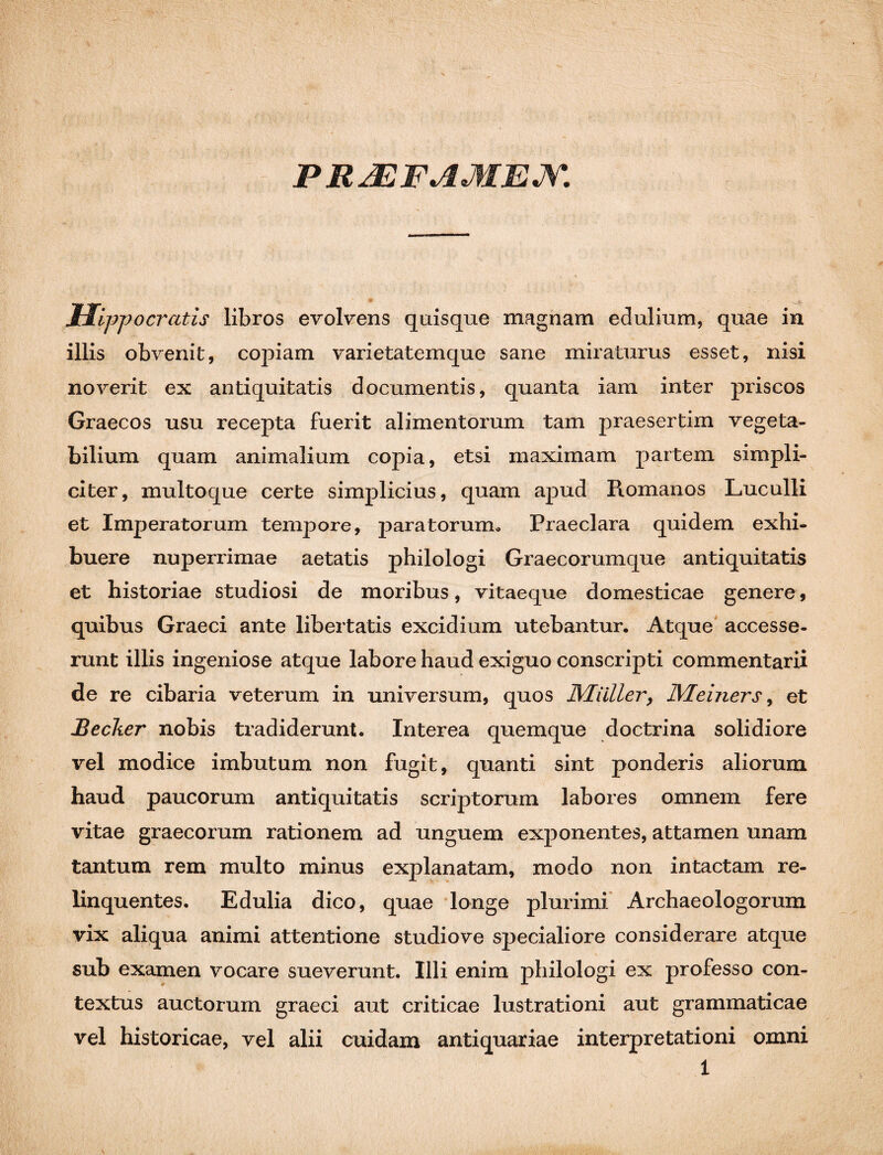 PRJEFAMEJY. Hippocratis libros evolvens quisque magnam edulium, quae in illis obvenit, copiam varietatemque sane miraturus esset, nisi noverit ex antiquitatis documentis, quanta iam inter priscos Graecos usu recepta fuerit alimentorum tam praesertim vegeta¬ bilium quam animalium copia, etsi maximam partem simpli¬ citer, multoque certe simplicius, quam apud Romanos Luculli et Imperatorum tempore, paratorum» Praeclara quidem exhi¬ buere nuperrimae aetatis philologi Graecorumque antiquitatis et historiae studiosi de moribus, vitaeque domesticae genere, quibus Graeci ante libertatis excidium utebantur. Atque accesse¬ runt illis ingeniose atque labore haud exiguo conscripti commentarii de re cibaria veterum in universum, quos Miiller, IMeiners, et Beclier nobis tradiderunt. Interea quemque doctrina solidiore vel modice imbutum non fugit, quanti sint ponderis aliorum haud paucorum antiquitatis scriptorum labores omnem fere vitae graecorum rationem ad unguem exponentes, attamen unam tantum rem multo minus explanatam, modo non intactam re¬ linquentes. Edulia dico, quae longe plurimi Archaeologorum vix aliqua animi attentione studiove specialiore considerare atque sub examen vocare sueverunt. Illi enim philologi ex professo con¬ textus auctorum graeci aut criticae lustrationi aut grammaticae vel historicae, vel alii cuidam antiquariae interpretationi omni