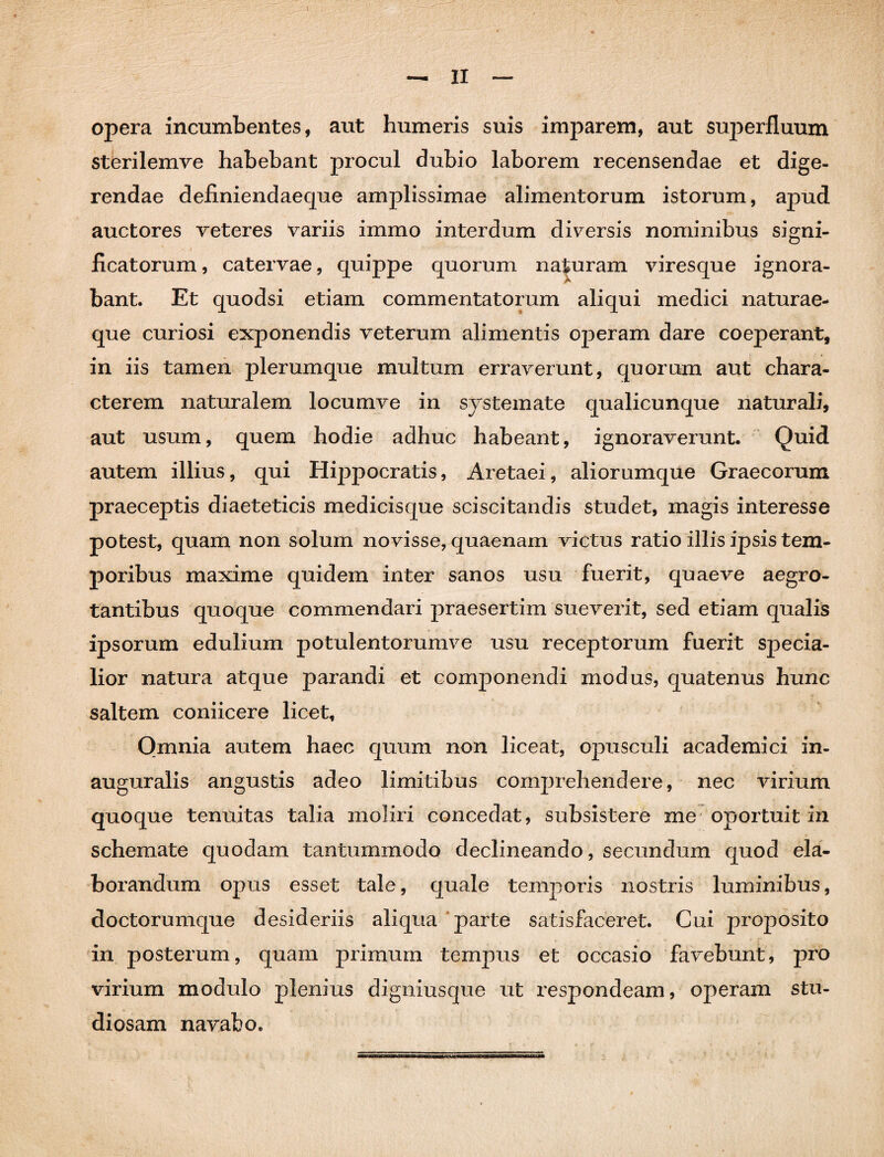 opera incumbentes, aut humeris suis imparem, aut suj3erfluum sterilemve habebant procul dubio laborem recensendae et dige¬ rendae definiendaeque amplissimae alimentorum istorum, apud auctores veteres variis immo interdum diversis nominibus signi¬ ficatorum , catervae, quippe quorum naturam viresque ignora- bant. Et quodsi etiam commentatorum aliqui medici naturae¬ que curiosi exponendis veterum alimentis operam dare coeperant, in iis tamen plerumque multum erraverunt, quorum aut chara¬ cterem naturalem locumve in systemate qualicunque naturali, aut usum, quem hodie adhuc habeant, ignoraverunt. Quid autem illius, qui Hippocratis, Aretaei, aliorumque Graecorum praeceptis diaeteticis medicisque sciscitandis studet, magis interesse potest, quam non solum novisse, quaenam victus ratio illis ipsis tem¬ poribus maxime quidem inter sanos usu fuerit, quaeve aegro¬ tantibus quoque commendari praesertim sueverit, sed etiam qualis ipsorum edulium potulentorumve usu receptorum fuerit specia¬ lior natura atque parandi et componendi modus, quatenus hunc saltem coniicere licet. Omnia autem haec quum non liceat, opusculi academici in- auguralis angustis adeo limitibus comprehendere, nec virium quoque tenuitas talia moliri concedat, subsistere me oportuit in schemate quodam tantummodo declineando, secundum quod ela¬ borandum opus esset tale, quale temporis nostris luminibus, doctorumque desideriis aliqua parte satisfaceret. Cui proposito in posterum, quam primum tempus et occasio favebunt, pro virium modulo plenius digniusque ut respondeam, operam stu¬ diosam navabo.