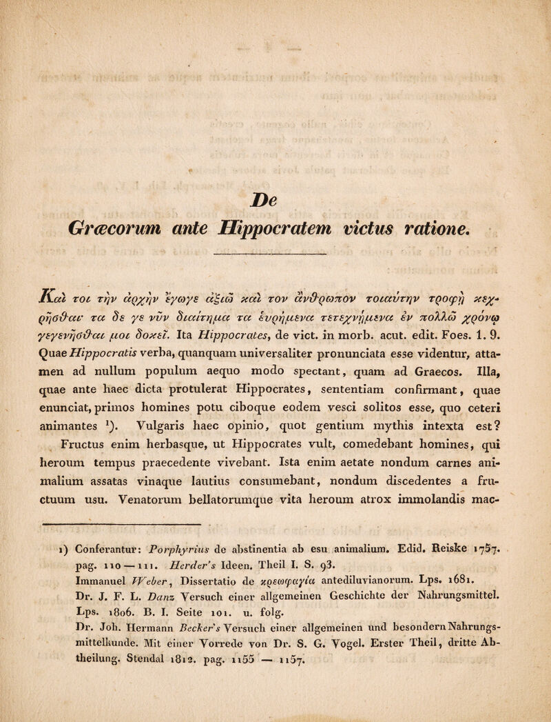 De Graecorum ante Hippocratem victus ratione. MA.CU roi rr\v caQyrjV eycoys a^coj xcci rov ccv&qcottov rotccvrrjv TQocpp xsy* QrjO&ar tcc ds ys vvv hicdrripicc ra IvQrjuevcc rsrsyvppisvcc ev noTJkco yqovco ysysvrjOhhcu pioc doxsl. Ita Hippocrates, de viet, in morb. acut. edit. Foes. 1. 9. Quae Hippocratis verba, quanquam universaliter pronunciata esse videntur, atta¬ men ad nullum populum aequo modo spectant, quam ad Graecos. Illa, quae ante haec dicta protulerat Hippocrates, sententiam confirmant, quae enunciat, primos homines potu ciboque eodem vesci solitos esse, quo ceteri animantes *). Vulgaris haec opinio, quot gentium mythis intexta est? Fructus enim herbasque, ut Hippocrates vult, comedebant homines, qui heroum tempus praecedente vivebant. Ista enim aetate nondum carnes ani¬ malium assatas vinaque lautius consumebant, nondum discedentes a fru¬ ctuum usu. Venatorum bellatorum que vita heroum atrox immolandis mac- i) Conferantur: Porphyrius de abstinentia ab esu animalium. Edid. Reiske 1757. pag. 110 — 111. Herder s Ideen. Theil I. S. q3. Immanuel TVeber, Dissertatio de zQewcpayia antediluyianorum. Lps. 1681. Dr. J. F. L. Danz Versuch einer allgemeinen Geschichte der Nahrungsmittel. Lps. 1806. B. I. Seite 101. u. folg. Dr. Job. Hermann Bechers Versuch einer allgemeinen und besondernNahrungs- mittelkunde. Mit einer Vorrede yon Dr. S. G. Vogel. Erster Theil, dritte Ab- theilung. Stendal 1812. pag. n55 — 1157.