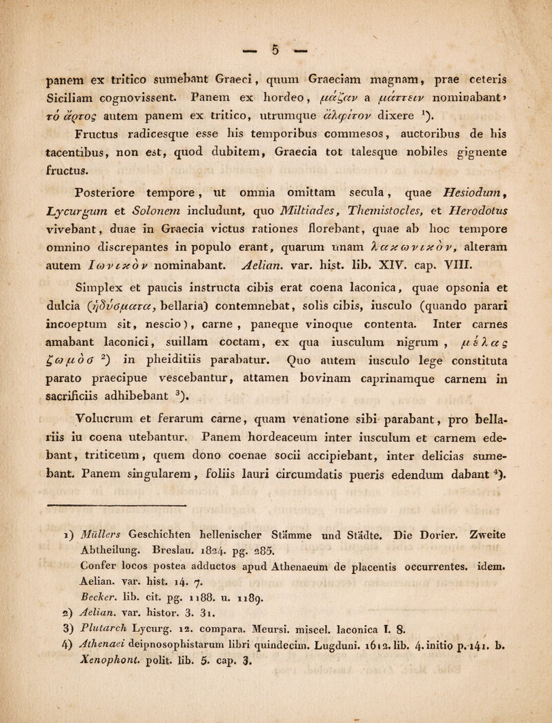 panem ex tritico sumebant Graeci, quum Graeciam magnam, prae ceteris Siciliam cognovissent. Panem ex hordeo, fiaQav a gccrreiv nominabant» to ccqtoq autem panem ex tritico, utrumque aXcplrov dixere *). Fructus radicesque esse his temporibus commesos, auctoribus de his tacentibus, non est, quod dubitem, Graecia tot talesque nobiles gignente fructus. Posteriore tempore, ut omnia omittam secula, quae Hesiodum, Lycurgum et Solonem includunt, quo Miltiades, Themistocles, et Herodotus vivebant, duae in Graecia victus rationes florebant, quae ab hoc tempore omnino discrepantes in populo erant, quarum unam 'kaxcovcxov, alteram autem Icqvlxov nominabant. Aelian. var. hist. lib. XIV. cap. VIII. Simplex et paucis instructa cibis erat coena laconica, quae opsonia et dulcia (f/dvOjuccrcc, bellaria) contemnebat, solis cibis, iusculo (quando parari incoeptum sit, nescio), carne, paneque vinoque contenta. Inter carnes amabant laconici, suillam coctam, ex qua iusculum nigrum , // s Xa g gco/uo<5 1 2) in pheiditiis parabatur. Quo autem iusculo lege constituta parato praecipue vescebantur, attamen bovinam caprinamque carnem in sacrificiis adhibebant 3). Volucrum et ferarum carne, quam venatione sibi parabant, pro bella¬ riis iu coena utebantur. Panem hordeaceum inter iusculum et carnem ede¬ bant, triticeum, quem dono coenae socii accipiebant, inter delicias sume¬ bant. Panem singularem, foliis lauri circumdatis pueris edendum dabant 4). 1) Miillers Geschichten hellenischer Stamme und Stadte. Die Dorier. Zweite Abtheilung. Breslau. 1824. pg. 285. Confer locos postea adductos apud Athenaeum de placentis occurrentes, idem. Aelian. var. hist. i4* 7. Becker. lib. cit. pg. 1188. u. 1189. 2) Aelian. var. histor. 3. 3i. 3) Flutarch Lycurg. 12. compara. Meursi. miscel. laconica I. 8. 4) Athenaei deipnosophistarum libri quindecim. Lugduni. 1612. lib. 4.initio pri4i. b.