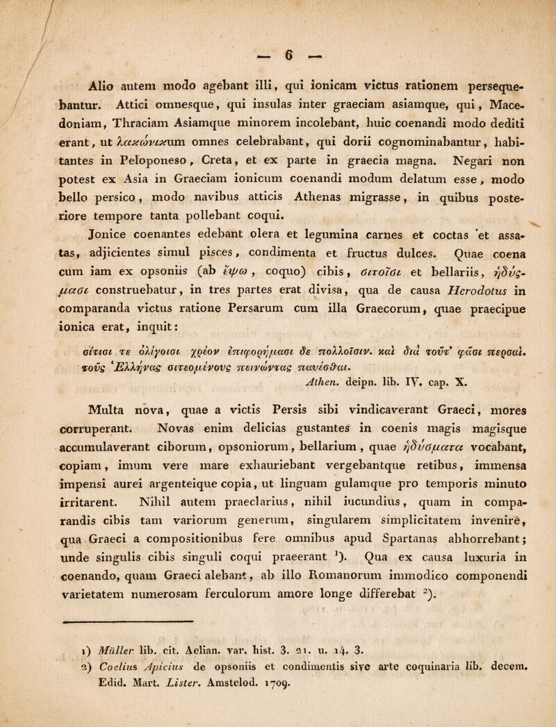 bantur. Attici ornnesque, qui insulas inter graeciam asiamque, qui, Mace¬ doniam, Thraciam Asiamque minorem incolebant, huic coenandi modo dediti erant, ut Xaxcovixum omnes celebrabant, qui dorii cognominabantur, habi¬ tantes in Peloponeso, Creta, et ex parte in graecia magna. Negari non potest ex Asia in Graeciam ionicum coenandi modum delatum esse, modo bello persico, modo navibus atticis Athenas migrasse, in quibus poste¬ riore tempore tanta pollebant coqui. Jonice coenantes edebant olera et legumina carnes et coctas 'et assa¬ tas, adjicientes simul pisces, condimenta et fructus dulces. Quae coena cum iam ex opsoniis (ab ttyco , coquo) cibis, CltoIoi et bellariis, rjSug- fia6c construebatur, in tres partes erat divisa, qua de causa Herodotus in comparanda victus ratione Persarum cum illa Graecorum, quae praecipue ionica erat, inquit: giti(si Ts oXiyoLGi XQtov imcpoQrj(Ltaoi ds noXkoiGiv. dtd tovt <paoi neQGCU, %ovg ‘JEkXrjrag oiTsojuerovg neirwrTag naveo&ai. Atlien. deipn. lib. IV. cap. X. Multa nova, quae a victis Persis sibi vindicaverant Graeci, mores corruperant. Novas enim delicias gustantes in coenis magis magisque accumulaverant ciborum, opsoniorum, bellarium, quae rjSvo/uara vocabant, copiam, imum vere mare exhauriebant vergebantque retibus, immensa impensi aurei argenteique copia, ut linguam gulamque pro temporis minuto irritarent. Nihil autem praeclarius, nihil iucundius, quam in compa¬ randis cibis tam variorum generum, singularem simplicitatem invenire, qua Graeci a compositionibus fere omnibus apud Spartanas abhorrebant; unde singulis cibis singuli coqui praeerant 1). Qua ex causa luxuria in coenando, quam Graeci alebant, ab illo Romanorum immodico componendi varietatem numerosam ferculorum amore longe differebat 2). 1) Militer lib. cit. Aelian. var* bist. 3. 21. u. 14. 3. 2) Coelius Apicius de opsoniis et condimentis sive arte coquinaria lib. decem. Edid. Mart. Lister. Amstelod. 1709.