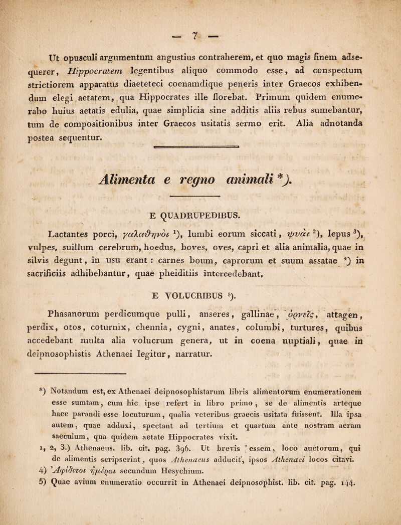 Ut opusculi argumentum angustius contraherem, et quo magis finem adse- querer, Hippocratem legentibus aliquo commodo esse, ad conspectum strictiorem apparatus diaeteteci coenamdique peneris inter Graecos exhiben¬ dum elegi aetatem, qua Hippocrates ille florebat. Primum quidem enume¬ rabo huius aetatis edulia, quae simplicia sine additis aliis rebus sumebantur, tum de compositionibus inter Graecos usitatis sermo erit. Alia adnotanda postea sequentur. Alimenta e regno animali *). E QUADRUPEDIBUS. Lactantes porci, yctXa&pvoc J), lumbi eorum siccati, xpvai2), lepus 3), vulpes, suillum cerebrum, hoedus, boves, oves, capri et alia animalia, quae in silvis degunt, in usu erant: carnes boum, caprorum et suum assatae 4} in sacrificiis adhibebantur, quae pheiditiis intercedebant* E VOLUCRIBUS 5). Phasanorum perdicumque pulli, anseres, gallinae, oqvsTq, attagen, perdix, otos, coturnix, chennia, cygni, anates, columbi, turtures, quibus accedebant multa alia volucrum genera, ut in coena nuptiali, quae in deipnosophistis Athenaei legitur, narratur. *) Notandum est, ex Athenaei deipnosophistarum libris alimentorum enumerationem esse sumtam, cum liic ipse refert in libro primo , se de alimentis arteque haec parandi esse locuturum, qualia veteribus graecis usitata fuissent. Illa ipsa autem, quae adduxi, spectant ad tertium et quartum ante nostram aeram saeculum, qua quidem aetate Hippocrates vixit. i, 2, 3.) Athenaeus, lib. cit* pag. 3q6. Ut brevis essem, loco auctorum, qui de alimentis scripserint,, quos Athenaeus adducit, ipsos Athenaei locos citavi. 4) '-dpidiTOi ij/licqcu secundum Hesychium. 5) Quae avium enumeratio occurrit in Athenaei deipnosophist. lib. cit. pag. i44*