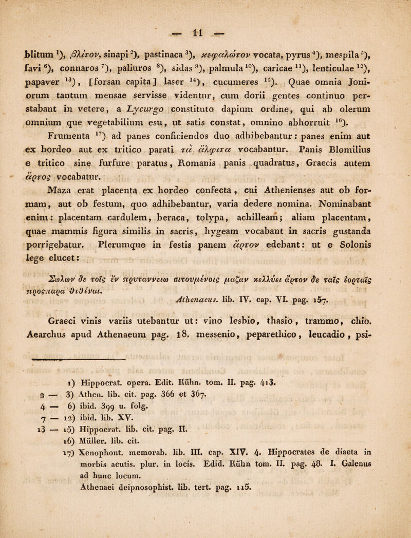 blitum *), fihirov, sinapi2), pastinaca 3), xtcpcAcorov vocata, pyrus4), mespila5), favi6), connaros 7), paliuros 8), sidas 9), palmula10 *), caricae n), lenticulae 12), papaver 13), [forsan capita] laser 14), cucumeres 15). Quae omnia Joni- orum tantum mensae servisse videntur, cum dorii gentes continuo per¬ stabant in vetere, a Lycurgo constituto dapium ordine, qui ab olerum omnium que vegetabilium esu, ut satis constat, omnino abhorruit 16). Frumenta 17) ad panes conficiendos duo adhibebantur: panes enim aut ex hordeo aut ex tritico parati tcc akcpira vocabantur. Panis Blomilius e tritico sine furfure paratus, Romanis panis quadratus, Graecis autem ceqrog vocabatur. Maza erat placenta ex hordeo confecta , cui Athenienses aut ob for¬ mam, aut ob festum, quo adhibebantur, varia dedere nomina. Nominabant enim: placentam cardulem, beraca, tolypa, achilleam; aliam placentam, quae mammis figura similis in sacris, hygeam vocabant in sacris gustanda porrigebatur. Plerumque in festis panem dqrov edebant: ut e Solonis lege elucet: 2wX(or de toIs ev nQVTavvsnt) oirov/tievois /ua£av xelXvet cIqtov de tuls eoQratg JTQOS^UQU 'frl&CVCil. Athenaeus. lib. IV. cap. VI. pag. 157. Graeci vinis variis utebantur ut: vino lesbio, thasio, trammo, chio. Aearchus apud Athenaeum pag. 18. messenio, peparetliico, leucadio , psi- 1) Hippocrat. opera. Edit. Kulm. tom. II. pag. 4i3. a — 3) Athen. lib. cit. pag. 366 et 367. 4 — 6) ibid. 399 u. folg. 7 — 12) ibid. lib. XV. i3 — i5) Hippocrat. lib. cit. pag. II. 16) Mulier, lib. cit. 17) Xenophont. memorab. lib. III. cap. XIV. 4» Hippocrates de diaeta in morbis acutis, plur. in locis. Edid. Riihn tom. II. pag. 4®* !• Galenus ad hunc locum. Athenaei deipnosophist. lib. tert. pag. n5.