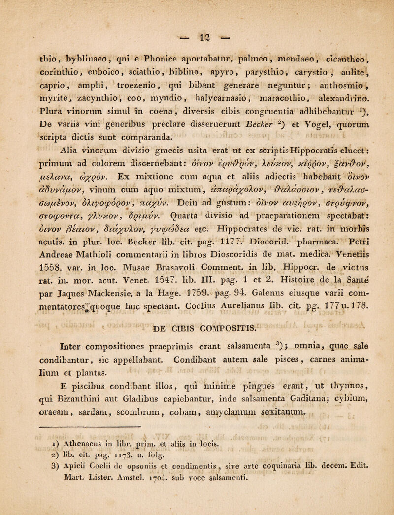 thio, byblinaeo, qui e Phonice aportabatur, palmeo, mendaeo, cicantheo, Corinthio, euboico, sciathio, biblino, apyro, parysthio, carystio, aulite, caprio, amplii, troezenio, qui bibant generare neguntur; anthosmio , myrite, zacynthio, coo, myndio, halycarnasio, maracothio, alexandrino. Plura vinorum simul in coena , diversis cibis congruentia adhibebantur *). De variis vini generibus preclare disseruerunt Becker i) 2) et Vogel, quorum scripta dictis sunt comparanda. Alia vinorum divisio graecis usita erat ut ex scriptis Hippocratis elucet: primum ad colorem discernebant: olvov zqv&qoVj 'kevxov, xIqqov, £avrkov, fxeXava, (o%q6v. Ex mixtione cum aqua et aliis adiectis habebant olvov dSwa/LtoVy vinum cum aquo mixtum, djiaQa^oXov, zkccXaoawv, Tt&ahaG- ao)/usvoVy dXcyocpoQov, n a%vv. Dein ad gustum: olvov avgrjQov, 6TQV(pvov> GToepovra, yXvxov, Sql/livv. Quarta divisio ad praeparationem spectabat: olvov fiecuov, Slcc^v^ov, yvipcodea etc. Hippocrates de vic. rat. in morbis acutis, in plur. loc. Becker lib. cit. pag. 1177. Diocorid. pharmaca. Petri Andreae Mathioli commentarii in libros Dioscoridis de mat. medica. Venetiis 1558. var. in loc. Musae Brasavoli Comment. in lib. Hippocr. de victus rat. in. mor. acut. Venet- 1547. lib. III. pag. 1 et 2. Histoire de la Sante par Jaques Mackensie, a la Hage. 1759. pag. 94. Galenus eiusque varii com- mentatores^quoque huc spectant. Coelius Aurelianus lib. cit. pg. 177 u. 178. DE CIBIS COMPOSITIS. Inter compositiones praeprimis erant salsamenta 3); omnia, quae sale condibantur, sic appellabant. Condibant autem sale pisces, carnes anima¬ lium et plantas. E piscibus condibant illos, qui minime pingues erant, ut thynnos, qui Bizanthini aut Gladibus capiebantur, inde salsamenta Gaditana; cybium, oraeam, sardam, scombrum, cobam > amyclamuin sexitanum. i) Athenaeus in libr. prim. et aliis in locis, s) lib. cit. pag. 1173. u. folg. 3) Apicii Coelii de opsoniis et condimentis , sive arte coquinaria lib. decem. Edit. Mari. Lister. Amstel. 1704* sub voce salsamenti.