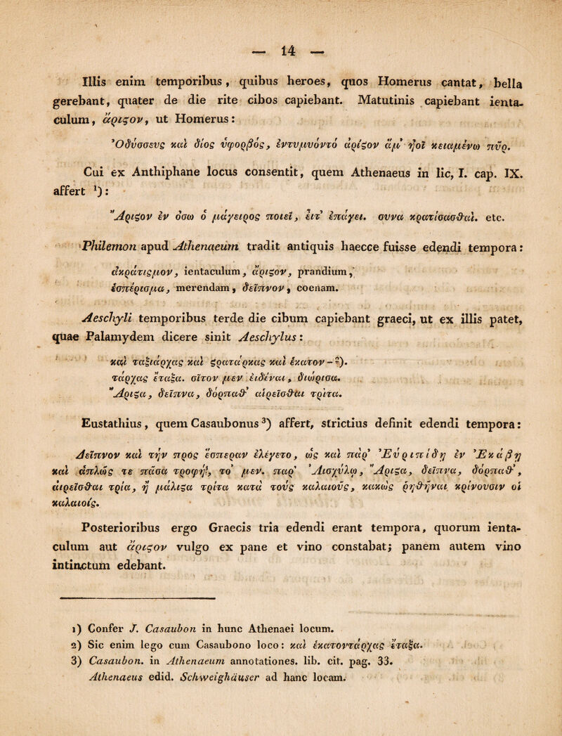 Illis enim temporibus, quibus heroes, quos Homerus cantat, bella gerebant, quater de die rite cibos capiebant. Matutinis capiebant ienta- culum, ccqiqovy ut Homerus: 'Odvooevs nae dios vfpoqfios, Ivtvjuvovto dotgov dft tfol xeiaptivto tcvq. Cui ex Anthiphane locus consentit, quem Athenaeus in lic, I. cap. IX. affert *): ''Aqigov iv 6o(o 6 /naysiQOS noiet, in inayei. ovvct XQaTioao&al. etc. Philemon apud Athenaeum tradit antiquis haecce fuisse edendi tempora: duQctTispiovy ientaculum, ixQigov, prandium,' ioTci^iOfia, merendam, delnvov, coenam. € ‘ H V ■ i, . . .. ^ ; * Aeschyli temporibus terde die cibum capiebant graeci, ut ex illis patet, quae Palamydem dicere sinit Aeschylus: ftcd TatiaQyas Jxccl gQard Qucts vmi h.avov - ). Tagaces eval-cc. onov juev iidivcu , diwQioa. Aqi£(x,} delnva , doqnadi criQsio&cu T^na. Eustathius, quem Casaubonus1 2 3) affert, strictius definit edendi tempora: Aelnvov xcu ryv ttqos ‘itmeQav iXeysro, wg xosl tkxq' 'Ev q in idy iv 'Exdfiy xal uttXws Te jcdoa TQOtpy?, to’ /tvsv. naq 'AtoyvXio, 'AqiZcl, delnya, doQ<jia&', diQeio&cu TQia, y /uctXigu tqitu xaid tovs xaXaiovs, xaxds Qy&ijvca xqivovoiv oi xaXcuois. Posterioribus ergo Graecis tria edendi erant tempora, quorum ienta- culum aut aQigov vulgo ex pane et vino constabat; panem autem vino intinctum edebant. 1) Confer J. Casaubon in hunc Athenaei locum. 2) Sic enim lego cum Casaubono loco: xal izcnovTctQyys 3) Casaubon. in Athenaeum annotationes, lib. cit. pag, 33. Athenaeus edid. Schweighduser ad hanc locam.